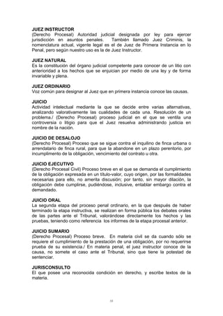 JUEZ INSTRUCTOR
(Derecho Procesal) Autoridad judicial designada por ley para ejercer
jurisdicción en asuntos penales. También llamado Juez Criminis, la
nomenclatura actual, vigente legal es el de Juez de Primera Instancia en lo
Penal, pero según nuestro uso es la de Juez Instructor.
JUEZ NATURAL
Es la constitución del órgano judicial competente para conocer de un litio con
anterioridad a los hechos que se enjuician por medio de una ley y de forma
invariable y plena.
JUEZ ORDINARIO
Voz común para designar al Juez que en primera instancia conoce las causas.
JUICIO
Actividad intelectual mediante la que se decide entre varias alternativas,
analizando valorativamente las cualidades de cada una. Resolución de un
problema./ (Derecho Procesal) proceso judicial en el que se ventila una
controversia o litigio para que el Juez resuelva administrando justicia en
nombre de la nación.
JUICIO DE DESALOJO
(Derecho Procesal) Proceso que se sigue contra el inquilino de finca urbana o
arrendatario de finca rural, para que la abandone en un plazo perentorio, por
incumplimento de la obligación, vencimiento del contrato u otra.
JUICIO EJECUTIVO
(Derecho Procesal Civil) Proceso breve en el que se demanda el cumplimiento
de la obligación expresada en un título-valor, cuyo origen, por las formalidades
necesarias para ello, no amerita discusión; por tanto, sin mayor dilación, la
obligación debe cumplirse, pudiéndose, inclusive, entablar embargo contra el
demandado.
JUICIO ORAL
La segunda etapa del proceso penal ordinario, en la que después de haber
terminado la etapa instructiva, se realizan en forma pública los debates orales
de las partes ante el Tribunal, valorándose directamente los hechos y las
pruebas, teniendo como referencia los informes de la etapa procesal anterior.
JUICIO SUMARIO
(Derecho Procesal) Proceso breve. En materia civil se da cuando sólo se
requiere el cumplimiento de la prestación de una obligación, por no requerirse
prueba de su existencia./ En materia penal, el juez instructor conoce de la
causa, no somete el caso ante el Tribunal, sino que tiene la potestad de
sentenciar.
JURISCONSULTO
El que posee una reconocida condición en derecho, y escribe textos de la
materia.
53
 