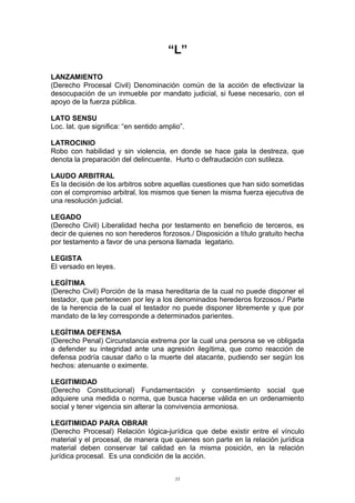 “L”
LANZAMIENTO
(Derecho Procesal Civil) Denominación común de la acción de efectivizar la
desocupación de un inmueble por mandato judicial, si fuese necesario, con el
apoyo de la fuerza pública.
LATO SENSU
Loc. lat. que significa: “en sentido amplio”.
LATROCINIO
Robo con habilidad y sin violencia, en donde se hace gala la destreza, que
denota la preparación del delincuente. Hurto o defraudación con sutileza.
LAUDO ARBITRAL
Es la decisión de los arbitros sobre aquellas cuestiones que han sido sometidas
con el compromiso arbitral, los mismos que tienen la misma fuerza ejecutiva de
una resolución judicial.
LEGADO
(Derecho Civil) Liberalidad hecha por testamento en beneficio de terceros, es
decir de quienes no son herederos forzosos./ Disposición a título gratuito hecha
por testamento a favor de una persona llamada legatario.
LEGISTA
El versado en leyes.
LEGÍTIMA
(Derecho Civil) Porción de la masa hereditaria de la cual no puede disponer el
testador, que pertenecen por ley a los denominados herederos forzosos./ Parte
de la herencia de la cual el testador no puede disponer libremente y que por
mandato de la ley corresponde a determinados parientes.
LEGÍTIMA DEFENSA
(Derecho Penal) Circunstancia extrema por la cual una persona se ve obligada
a defender su integridad ante una agresión ilegítima, que como reacción de
defensa podría causar daño o la muerte del atacante, pudiendo ser según los
hechos: atenuante o eximente.
LEGITIMIDAD
(Derecho Constitucional) Fundamentación y consentimiento social que
adquiere una medida o norma, que busca hacerse válida en un ordenamiento
social y tener vigencia sin alterar la convivencia armoniosa.
LEGITIMIDAD PARA OBRAR
(Derecho Procesal) Relación lógica-jurídica que debe existir entre el vínculo
material y el procesal, de manera que quienes son parte en la relación jurídica
material deben conservar tal calidad en la misma posición, en la relación
jurídica procesal. Es una condición de la acción.
55
 