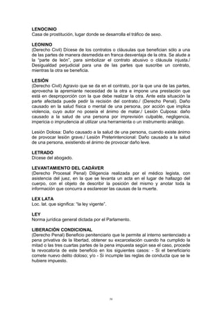 LENOCINIO
Casa de prostitución, lugar donde se desarrolla el tráfico de sexo.
LEONINO
(Derecho Civil) Dícese de los contratos o cláusulas que benefician sólo a una
de las partes de manera desmedida en franca desventaja de la otra. Se alude a
la “parte de león”, para simbolizar el contrato abusivo o cláusula injusta./
Desigualdad perjudicial para una de las partes que suscribe un contrato,
mientras la otra se beneficia.
LESIÓN
(Derecho Civil) Agravio que se da en el contrato, por la que una de las partes,
aprovecha la apremiante necesidad de la otra e impone una prestación que
está en desproporción con la que debe realizar la otra. Ante esta situación la
parte afectada puede pedir la recisión del contrato./ (Derecho Penal). Daño
causado en la salud física o mental de una persona, por acción que implica
violencia, cuyo autor no poseía el ánimo de matar./ Lesión Culposa: daño
causado a la salud de una persona por imprevisión culpable, negligencia,
impericia o imprudencia al utilizar una herramienta o un instrumento análogo.
Lesión Dolosa: Daño causado a la salud de una persona, cuando existe ánimo
de provocar lesión grave./ Lesión Preterintencional: Daño causado a la salud
de una persona, existiendo el ánimo de provocar daño leve.
LETRADO
Dícese del abogado.
LEVANTAMIENTO DEL CADÁVER
(Derecho Procesal Penal) Diligencia realizada por el médico legista, con
asistencia del juez, en la que se levanta un acta en el lugar de hallazgo del
cuerpo, con el objeto de describir la posición del mismo y anotar toda la
información que concurra a esclarecer las causas de la muerte.
LEX LATA
Loc. lat. que significa: “la ley vigente”.
LEY
Norma jurídica general dictada por el Parlamento.
LIBERACIÓN CONDICIONAL
(Derecho Penal) Beneficio penitenciario que le permite al interno sentenciado a
pena privativa de la libertad, obtener su excarcelación cuando ha cumplido la
mitad o las tres cuartas partes de la pena impuesta según sea el caso, procede
la revocatoria de este beneficio en los siguientes casos: - Si el beneficiario
comete nuevo delito doloso; y/o - Si incumple las reglas de conducta que se le
hubiere impuesto.
56
 