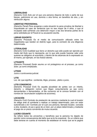 LIBERALIDAD
(Derecho Civil) Acto por el que una persona dispone de todo o parte de sus
bienes, patrimonio en uso, dominio u otra forma, en beneficio de otra, y sin
retribución alguna.
LIBERTAD PROVISIONAL
(Derecho Penal) Para acogerse a esta situación la pena privativa de libertad a
imponérsele en caso de sentencia que no sea mayor de 4 años, o que el
inculpado esté sufriendo una detención mayor a las dos terceras partes de la
pena solicitada por el Fiscal en su acusación escrita.
LIBRAR EXHORTO
(Derecho Procesal) Es el medio de comunicación utilizado entre los
magistrados que residen en distinto lugar, para la comisión de una diligencia
determinada.
LITERALIDAD
(Derecho Civil) Cualidad que tiene un derecho que sólo puede ser ejercido por
medio del título que lo representa, por lo que sólo puede hacerse valer ante
quienes se obligaron al suscribirlo, y dentro de los alcances de lo expresado en
el mismo, por ejemplo, en los títulos-valores.
LITIGANTE
(Derecho Procesal) Quién asume un rol protagónico en el proceso, ya como
actor, ya como emplazado.
LITIGIO
Juicio o controversia judicial.
LITIS
Loc. lat. que significa : contienda, litigio, proceso, pleito o juicio.
LITIS CONSORCIO
(Derecho Procesal Civil) Es aquella pluralidad de partes con un interés,
derecho u obligación común que litigan conjuntamente ya sea como
demandantes o demandados, al litis consorcio se le conoce también con el
nombre de “acumulación subjetiva de acciones).
LOCACIÓN
(Derecho Civil) Contrato de prestación de servicios mediante la cual el locador
se obliga ante el comitente a realizar un trabajo determinado, pero sin estar
subordinado a él./ Contrato por el cual una persona, llamada locador, concede
a otra, locatario, el uso o goce de un bien, por un plazo determinado y mediante
el pago de un precio convenido de mutuo acuerdo.
LUCRO CESANTE
Se refiere todos los provechos y beneficios que la persona ha dejado de
percibir como consecuencia del daño que se le ha ocasional. Es un criterio que
debe tenerse en cuenta al momento de establecer el monto que se le pagará
57
 
