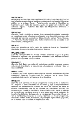 “M”
MAGISTRADO
Actualmente se designa al personaje investido con la dignidad del cargo judicial
que lo faculta para administrar justicia en representación del estado./ Alto cargo
público en la antigua Roma. Posteriormente, durante la República se
legitimizaron por medio de elección popular, sin poder ser destituidos por
autoridad alguna. Hubieron dos tipos de Magistrados: ordinarios y
extraordinarios.
MAGNICIDIO
(Derecho Penal) Homicidio en agravio de un personaje importante. Asesinato
de muy alto personaje o funcionario del estado, cuya disposición conmueve a la
sociedad, por ejemplo asesinato de César, Lincoln, Manuel Pardo, Ghandy,
J.F. Kennedy, Donato Colosio, etc. Esta denominación no es usada en el
ordenamiento jurídico peruano.
MALA FE
Obrar con intención de daño contra las reglas de buena fe./ Deslealtad./
Convicción de que no se actúa de acuerdo a derecho.
MALVERSACIÓN
(Derecho Penal) Destinar los fondos públicos, colectivos o ajenos a gastos
diferentes a aquellos a los que estaban destinados./ Uso indebido del erario
público./ Mal uso de los fondos públicos.
MANDANTE
(Derecho Civil) Quién por medio del contrato de mandato, encarga a persona
determinada (mandatario) la ejecución de actividades de su interés y bajo su
responsabilidad.
MANDATARIO
(Derecho Civil) Quién, en virtud del contrato de mandato, asume el encargo del
mandante./ (Derecho Constitucional) Por analogía, se le llama primer
mandatario de la Nación, al Presidente de la República.
MANDATO
(Derecho Civil) Contrato por el cual una persona encarga a otra la realización
de negocios u otras actividades de su interés y bajo su responsabilidad./
Mandato con representación: cuando, en virtud del contrato, se ejerce el
encargo manifestando que es en nombre del mandante./ Mandato sin
representación: cuando el mandatario, en virtud del contrato, ejerce el encargo
no en nombre del mandante, sino en el suyo propio, pero con la obligación de
transferir las titularidad de tales actos al mandatario./ Documento del que se
vale el mandatario para ejercer el encargo./ Contrato por el cual una persona,
mandante, confiere a otra, mandatario, un poder para representarla y ejecutar,
en su nombre y por su cuenta, un negocio o un acto.
59
 