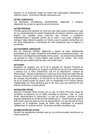 Superior en la audiencia (luego de haber sido interrogado) ratificándose el
dictamen previo. Se le llama también requisitoria oral.
ACTOS JUDICIALES
Las decisiones, providencias, mandamientos, diligencias, y cualquier
disposición de un juez en ejercicio de sus funciones.
ACTOS PROPIOS
Principio general de derecho en virtud del cual nadie puede contradecir lo que
por su comportamiento ha venido manteniendo de manera uniforme. /Los actos
propios son aquellos actos solemnes que vinculan y configuran
inalterablemente la situación jurídica de su autor, o que crean, modifican o
extinguen algún derecho opuesto a sí mismo y que no pueden confundirse con
los actos preparatorios o borradores de otros posteriores que no llegaron a
convenirse.
ACTUACIONES JUDICIALES
Son los diferentes trámites, diligencias y piezas de autos debidamente
autorizadas que se dejan constancia documental en el expediente judicial. / Se
llama así a las diligencias practicadas en los juicios. Las actuaciones judiciales
se practican en días y horas hábiles, bajo sanción de nulidad. Son horas
hábiles las que median entre las seis y las veinte horas.
ACTUARIO
Secretario de Juzgado, que da fe de lo actuado/ En Derecho Procesal se
denomina así al Secretario de Juzgado o del tribunal que da fe de ciertos actos
y autoriza con su firma actuaciones, que sin su observancia carecen de
eficacia legal. Resulta importante por cuanto por él se observa el desarrollo del
proceso, teniendo en cuenta principalmente la frecuencia de la constitución de
las pruebas documentales y la formulación de las providencias que autoriza.
No es un simple auxiliar de justicia, sino un colaborador en la función judicial,
indispensable, de menor jerarquía que la del Juez, pero que participa de una
manera contínua en el oficio judicial.
ACUSACIÓN FISCAL
(Derecho Procesal Penal) Escrito por el cual, el Fiscal Provincial, luego de
considerar la existencia de un delito, formaliza la denuncia ante el Juez
Penal, aperturándose la instrucción./ La que por escrito formula el Fiscal
Superior basándose en el informe final remitido por el Fiscal Provincial, ante la
Sala Penal, para que ésta de inicio al enjuiciamiento./ La que formula el Fiscal
Superior en la audiencia (luego de haber sido interrogado el acusado)
ratificándose el dictamen previo. Se le llama también requisitoria oral.
ACUMULACIÓN DE AUTOS
Reunión de expedientes judiciales que por su similitud pueden decidirse en la
misma sentencia
6
 