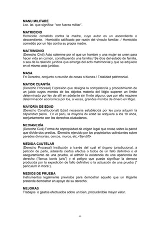 MANU MILITARE
Loc. lat. que significa: “con fuerza militar”.
MATRICIDIO
Homicidio cometido contra la madre, cuyo autor es un ascendiente o
descendiente. Homicidio calificado por razón del vínculo familiar. / Homicidio
cometido por un hijo contra su propia madre.
MATRIMONIO
(Derecho Civil) Acto solemne por el que un hombre y una mujer se unen para
hacer vida en común, constituyendo una familia./ Se dice del estado de familia,
o sea de la relación jurídica que emerge del acto matrimonial y que se adquiere
en el mismo acto jurídico.
MASA
En Derecho, conjunto o reunión de cosas o bienes./ Totalidad patrimonial.
MAYOR CUANTÍA
(Derecho Procesal) Expresión que designa la competencia y procedimiento de
un juicio cuyos montos de los objetos materia del litigio superen un límite
determinado por ley de allí en adelante sin límite alguno, que por ello requiere
determinación económica por los, a veces, grandes montos de dinero en litigio.
MAYORÍA DE EDAD
(Derecho Constitucional) Edad necesaria establecida por ley para adquirir la
capacidad plena. En el perú, la mayoría de edad se adquiere a los 18 años,
conjuntamente con los derechos ciudadanos.
MEDIANERÍA
(Derecho Civil) Forma de copropiedad de origen legal que recae sobre la pared
que divide dos predios. /Derecho ejercido por los propietarios colindantes sobre
paredes divisorias, cercos, muros, etc.<![endif]>
MEDIDA CAUTELAR
(Derecho Procesal) Institución a través del cual el órgano jurisdiccional, a
petición de parte, adelanta ciertos efectos o todos de un fallo definitivo o el
aseguramiento de una prueba, al admitir la existencia de una apariencia de
derecho (“famus bonis juris”) y el peligro que puede significar la demora
producida por la expedición de fallo definitivo o la actuación de una prueba (“
periculum in mora”).
MEDIOS DE PRUEBA
Instrumentos legalmente previstos para demostrar aquello que un litigante
pretende demostrar en apoyo de su derecho.
MEJORAS
Trabajos o gastos efectuados sobre un bien, procurándole mayor valor.
60
 