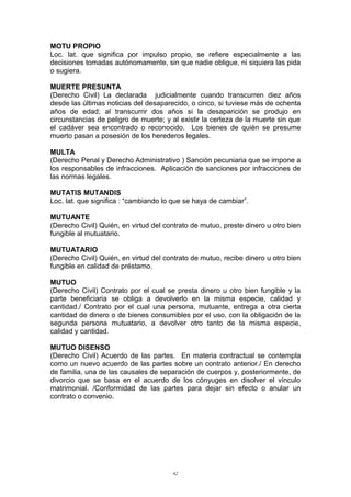 MOTU PROPIO
Loc. lat. que significa por impulso propio, se refiere especialmente a las
decisiones tomadas autónomamente, sin que nadie obligue, ni siquiera las pida
o sugiera.
MUERTE PRESUNTA
(Derecho Civil) La declarada judicialmente cuando transcurren diez años
desde las últimas noticias del desaparecido, o cinco, si tuviese más de ochenta
años de edad; al transcurrir dos años si la desaparición se produjo en
circunstancias de peligro de muerte; y al existir la certeza de la muerte sin que
el cadáver sea encontrado o reconocido. Los bienes de quién se presume
muerto pasan a posesión de los herederos legales.
MULTA
(Derecho Penal y Derecho Administrativo ) Sanción pecuniaria que se impone a
los responsables de infracciones. Aplicación de sanciones por infracciones de
las normas legales.
MUTATIS MUTANDIS
Loc. lat. que significa : “cambiando lo que se haya de cambiar”.
MUTUANTE
(Derecho Civil) Quién, en virtud del contrato de mutuo, preste dinero u otro bien
fungible al mutuatario.
MUTUATARIO
(Derecho Civil) Quién, en virtud del contrato de mutuo, recibe dinero u otro bien
fungible en calidad de préstamo.
MUTUO
(Derecho Civil) Contrato por el cual se presta dinero u otro bien fungible y la
parte beneficiaria se obliga a devolverlo en la misma especie, calidad y
cantidad./ Contrato por el cual una persona, mutuante, entrega a otra cierta
cantidad de dinero o de bienes consumibles por el uso, con la obligación de la
segunda persona mutuatario, a devolver otro tanto de la misma especie,
calidad y cantidad.
MUTUO DISENSO
(Derecho Civil) Acuerdo de las partes. En materia contractual se contempla
como un nuevo acuerdo de las partes sobre un contrato anterior./ En derecho
de familia, una de las causales de separación de cuerpos y, posteriormente, de
divorcio que se basa en el acuerdo de los cónyuges en disolver el vínculo
matrimonial. /Conformidad de las partes para dejar sin efecto o anular un
contrato o convenio.
62
 