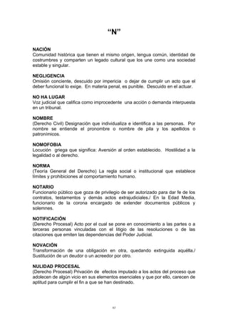 “N”
NACIÓN
Comunidad histórica que tienen el mismo origen, lengua común, identidad de
costrumbres y comparten un legado cultural que los une como una sociedad
estable y singular.
NEGLIGENCIA
Omisión conciente, descuido por impericia o dejar de cumplir un acto que el
deber funcional lo exige. En materia penal, es punible. Descuido en el actuar.
NO HA LUGAR
Voz judicial que califica como improcedente una acción o demanda interpuesta
en un tribunal.
NOMBRE
(Derecho Civil) Designación que individualiza e identifica a las personas. Por
nombre se entiende el pronombre o nombre de pila y los apellidos o
patronímicos.
NOMOFOBIA
Locución griega que significa: Aversión al orden establecido. Hostilidad a la
legalidad o al derecho.
NORMA
(Teoría General del Derecho) La regla social o institucional que establece
límites y prohibiciones al comportamiento humano.
NOTARIO
Funcionario público que goza de privilegio de ser autorizado para dar fe de los
contratos, testamentos y demás actos extrajudiciales./ En la Edad Media,
funcionario de la corona encargado de extender documentos públicos y
solemnes.
NOTIFICACIÓN
(Derecho Procesal) Acto por el cual se pone en conocimiento a las partes o a
terceras personas vinculadas con el litigio de las resoluciones o de las
citaciones que emiten las dependencias del Poder Judicial.
NOVACIÓN
Transformación de una obligación en otra, quedando extinguida aquélla./
Sustitución de un deudor o un acreedor por otro.
NULIDAD PROCESAL
(Derecho Procesal) Privación de efectos imputado a los actos del proceso que
adolecen de algún vicio en sus elementos esenciales y que por ello, carecen de
aptitud para cumplir el fin a que se han destinado.
63
 