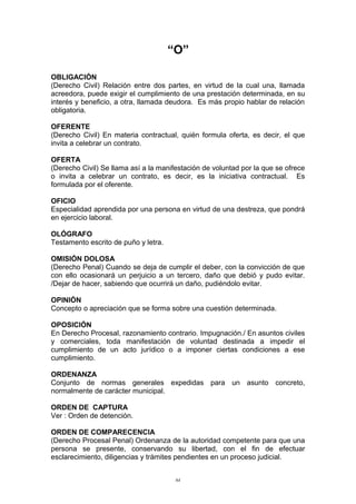 “O”
OBLIGACIÓN
(Derecho Civil) Relación entre dos partes, en virtud de la cual una, llamada
acreedora, puede exigir el cumplimiento de una prestación determinada, en su
interés y beneficio, a otra, llamada deudora. Es más propio hablar de relación
obligatoria.
OFERENTE
(Derecho Civil) En materia contractual, quién formula oferta, es decir, el que
invita a celebrar un contrato.
OFERTA
(Derecho Civil) Se llama así a la manifestación de voluntad por la que se ofrece
o invita a celebrar un contrato, es decir, es la iniciativa contractual. Es
formulada por el oferente.
OFICIO
Especialidad aprendida por una persona en virtud de una destreza, que pondrá
en ejercicio laboral.
OLÓGRAFO
Testamento escrito de puño y letra.
OMISIÓN DOLOSA
(Derecho Penal) Cuando se deja de cumplir el deber, con la convicción de que
con ello ocasionará un perjuicio a un tercero, daño que debió y pudo evitar.
/Dejar de hacer, sabiendo que ocurrirá un daño, pudiéndolo evitar.
OPINIÓN
Concepto o apreciación que se forma sobre una cuestión determinada.
OPOSICIÓN
En Derecho Procesal, razonamiento contrario. Impugnación./ En asuntos civiles
y comerciales, toda manifestación de voluntad destinada a impedir el
cumplimiento de un acto jurídico o a imponer ciertas condiciones a ese
cumplimiento.
ORDENANZA
Conjunto de normas generales expedidas para un asunto concreto,
normalmente de carácter municipal.
ORDEN DE CAPTURA
Ver : Orden de detención.
ORDEN DE COMPARECENCIA
(Derecho Procesal Penal) Ordenanza de la autoridad competente para que una
persona se presente, conservando su libertad, con el fin de efectuar
esclarecimiento, diligencias y trámites pendientes en un proceso judicial.
64
 