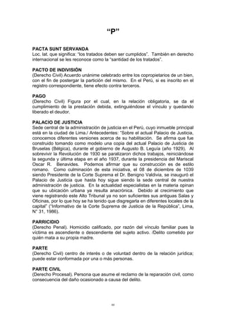 “P”
PACTA SUNT SERVANDA
Loc. lat. que significa: “los tratados deben ser cumplidos”. También en derecho
internacional se les reconoce como la “santidad de los tratados”.
PACTO DE INDIVISIÓN
(Derecho Civil) Acuerdo unánime celebrado entre los copropietarios de un bien,
con el fin de postergar la partición del mismo. En el Perú, si es inscrito en el
registro correspondiente, tiene efecto contra terceros.
PAGO
(Derecho Civil) Figura por el cual, en la relación obligatoria, se da el
cumplimiento de la prestación debida, extinguiéndose el vínculo y quedando
liberado el deudor.
PALACIO DE JUSTICIA
Sede central de la administración de justicia en el Perú, cuyo inmueble principal
está en la ciudad de Lima./ Antecedentes: “Sobre el actual Palacio de Justicia,
conocemos diferentes versiones acerca de su habilitación. Se afirma que fue
construido tomando como modelo una copia del actual Palacio de Justicia de
Bruselas (Bélgica), durante el gobierno de Augusto B. Leguía (año 1929). Al
sobrevivir la Revolución de 1930 se paralizaron dichos trabajos, reiniciándose
la segunda y última etapa en el año 1937, durante la presidencia del Mariscal
Oscar R. Benavides. Podemos afirmar que su construcción es de estilo
romano. Como culminación de esta iniciativa, el 08 de diciembre de 1039
siendo Presidente de la Corte Suprema el Dr. Benigno Valdivia, se inauguró el
Palacio de Justicia que hasta hoy sigue siendo la sede central de nuestra
administración de justicia. En la actualidad especialistas en la materia opinan
que su ubicación urbana ya resulta anacrónica. Debido al crecimiento que
viene registrando este Alto Tribunal ya no son suficientes sus antiguas Salas y
Oficinas, por lo que hoy se ha tenido que disgregarla en diferentes locales de la
capital” (“Informativo de la Corte Suprema de Justicia de la República”, Lima,
N° 31, 1986).
PARRICIDIO
(Derecho Penal). Homicidio calificado, por razón del vínculo familiar pues la
víctima es ascendiente o descendiente del sujeto activo. /Delito cometido por
quién mata a su propia madre.
PARTE
(Derecho Civil) centro de interés o de voluntad dentro de la relación jurídica;
puede estar conformada por una o más personas.
PARTE CIVIL
(Derecho Procesal). Persona que asume el reclamo de la reparación civil, como
consecuencia del daño ocasionado a causa del delito.
66
 