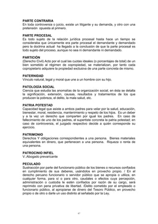 PARTE CONTRARIA
En toda controversia o juicio, existe un litigante y su demanda, y otro con una
pretensión opuesta al primero.
PARTE PROCESAL
Es todo sujeto de la relación jurídica procesal hasta hace un tiempo se
consideraba que únicamente era parte procesal el demandante y demandado
pero la doctrina actual ha llegado a la conclusión de que la parte procesal es
todo sujeto del proceso, aunque no sea ni demandante ni demandado.
PARTICIÓN
(Derecho Civil) Acto por el cual las cuotas ideales (o porcentajes de total) de un
bien sometido al régimen de copropiedad, se materializan, por tanto cada
copropietario adquiere la propiedad exclusiva de una parte concreta de mismo.
PATERNIDAD
Vínculo natural, legal y moral que une a un hombre con su hijo.
PATOLOGÍA SOCIAL
Ciencia que estudia las anomalías de la organización social, en ésta se detalla
la significación, extensión, causas, resultados y tratamientos de los que
producen la pobreza, el delito, la mala salud, etc.
PATRIA POTESTAD
Capacidad legal que asiste a ambos padres para velar por la salud, educación,
bienestar, moral, residencia, mantenimiento y respeto de los hijos. Es un deber
y a la vez un derecho que comparten por igual los padres. En caso de
fallecimiento de uno de los padres, el supertiste concreta la patria potestad; en
caso de controversia, el juzgado respectivo decide a quién corresponde su
ejercicio.
PATRIMONIO
Derechos Y obligaciones correspondientes a una persona. Bienes materiales
equivalentes en dinero, que pertenecen a una persona. Riqueza o renta de
una persona.
PATROCINIO INFIEL
V.:Abogado prevaricante
PECULADO
Sustracción por parte del funcionario público de los bienes o recursos confiados
en cumplimiento de sus deberes, usándolos en provecho propio. / En el
derecho peruano funcionario o servidor público que se apropia o utiliza, en
cualquier forma, para sí o para otro, caudales o efectos cuya percepción,
administración o custodia le estén confiados por razón de su cargo, será
reprimido con pena privativa de libertad. /Delito cometido por el empleado o
funcionario público, al apropiarse de dinero del Tesoro Público, en provecho
propio o de otro o darle un uso distinto al señalado por la Ley.
67
 