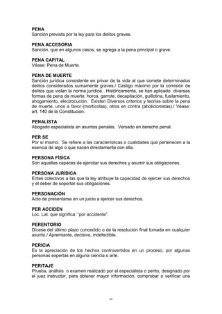 PENA
Sanción prevista por la ley para los delitos graves.
PENA ACCESORIA
Sanción, que en algunos casos, se agrega a la pena principal o grave.
PENA CAPITAL
Véase: Pena de Muerte.
PENA DE MUERTE
Sanción jurídica consistente en privar de la vida al que comete determinados
delitos considerados sumamente graves./ Castigo máximo por la comisión de
delitos que violan la norma jurídica. Históricamente, se han aplicado diversas
formas de pena de muerte: horca, garrote, decapitación, guillotina, fusilamiento,
ahogamiento, electrocución. Existen Diversos criterios y teorías sobre la pena
de muerte, unos a favor (mortícolas), otros en contra (abolicionistas)./ Véase:
art. 140 de la Constitución.
PENALISTA
Abogado especialista en asuntos penales. Versado en derecho penal.
PER SE
Por sí mismo. Se refiere a las características o cualidades que pertenecen a la
esencia de algo o que nacen directamente con ella.
PERSONA FÍSICA
Son aquellas capaces de ejercitar sus derechos y asumir sus obligaciones.
PERSONA JURÍDICA
Entes colectivos a las que la ley atribuye la capacidad de ejercer sus derechos
y el deber de soportar sus obligaciones.
PERSONACIÓN
Acto de presentarse en un juicio a ejercer sus derechos.
PER ACCIDEN
Loc. Lat. que significa: “por accidente”.
PERENTORIO
Dícese del último plazo concedido o de la resolución final tomada en cualquier
asunto./ Apremiante, decisivo, indefectible.
PERICIA
Es la apreciación de los hechos controvertidos en un proceso, por algunas
personas expertas en alguna ciencia o arte.
PERITAJE
Prueba, análisis o examen realizado por el especialista o perito, designado por
el juez instructor, para obtener mayor información, comprobar o verificar una
68
 