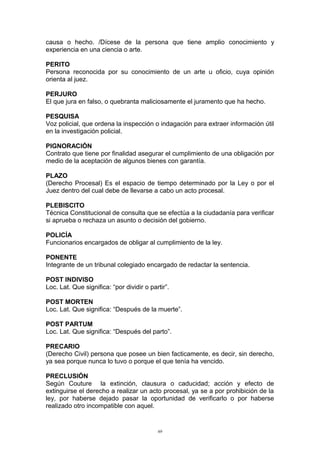 causa o hecho. /Dícese de la persona que tiene amplio conocimiento y
experiencia en una ciencia o arte.
PERITO
Persona reconocida por su conocimiento de un arte u oficio, cuya opinión
orienta al juez.
PERJURO
El que jura en falso, o quebranta maliciosamente el juramento que ha hecho.
PESQUISA
Voz policial, que ordena la inspección o indagación para extraer información útil
en la investigación policial.
PIGNORACIÓN
Contrato que tiene por finalidad asegurar el cumplimiento de una obligación por
medio de la aceptación de algunos bienes con garantía.
PLAZO
(Derecho Procesal) Es el espacio de tiempo determinado por la Ley o por el
Juez dentro del cual debe de llevarse a cabo un acto procesal.
PLEBISCITO
Técnica Constitucional de consulta que se efectúa a la ciudadanía para verificar
si aprueba o rechaza un asunto o decisión del gobierno.
POLICÍA
Funcionarios encargados de obligar al cumplimiento de la ley.
PONENTE
Integrante de un tribunal colegiado encargado de redactar la sentencia.
POST INDIVISO
Loc. Lat. Que significa: “por dividir o partir”.
POST MORTEN
Loc. Lat. Que significa: “Después de la muerte”.
POST PARTUM
Loc. Lat. Que significa: “Después del parto”.
PRECARIO
(Derecho Civil) persona que posee un bien facticamente, es decir, sin derecho,
ya sea porque nunca lo tuvo o porque el que tenía ha vencido.
PRECLUSIÓN
Según Couture la extinción, clausura o caducidad; acción y efecto de
extinguirse el derecho a realizar un acto procesal, ya se a por prohibición de la
ley, por haberse dejado pasar la oportunidad de verificarlo o por haberse
realizado otro incompatible con aquel.
69
 
