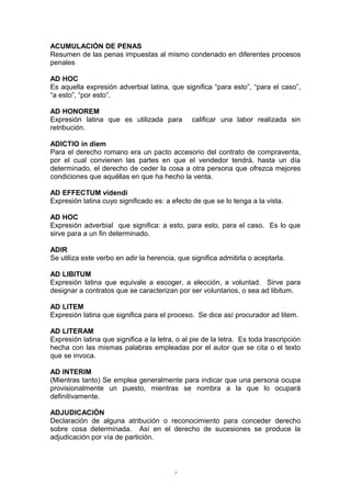 ACUMULACIÓN DE PENAS
Resumen de las penas impuestas al mismo condenado en diferentes procesos
penales
AD HOC
Es aquella expresión adverbial latina, que significa “para esto”, “para el caso”,
“a esto”, “por esto”.
AD HONOREM
Expresión latina que es utilizada para calificar una labor realizada sin
retribución.
ADICTIO in diem
Para el derecho romano era un pacto accesorio del contrato de compraventa,
por el cual convienen las partes en que el vendedor tendrá, hasta un día
determinado, el derecho de ceder la cosa a otra persona que ofrezca mejores
condiciones que aquéllas en que ha hecho la venta.
AD EFFECTUM videndi
Expresión latina cuyo significado es: a efecto de que se lo tenga a la vista.
AD HOC
Expresión adverbial que significa: a esto, para esto, para el caso. Es lo que
sirve para a un fin determinado.
ADIR
Se utiliza este verbo en adir la herencia, que significa admitirla o aceptarla.
AD LIBITUM
Expresión latina que equivale a escoger, a elección, a voluntad. Sirve para
designar a contratos que se caracterizan por ser voluntarios, o sea ad libitum.
AD LITEM
Expresión latina que significa para el proceso. Se dice así procurador ad litem.
AD LITERAM
Expresión latina que significa a la letra, o al pie de la letra. Es toda trascripción
hecha con las mismas palabras empleadas por el autor que se cita o el texto
que se invoca.
AD INTERIM
(Mientras tanto) Se emplea generalmente para indicar que una persona ocupa
provisionalmente un puesto, mientras se nombra a la que lo ocupará
definitivamente.
ADJUDICACIÓN
Declaración de alguna atribución o reconocimiento para conceder derecho
sobre cosa determinada. Así en el derecho de sucesiones se produce la
adjudicación por vía de partición.
7
 