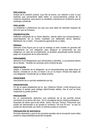 PREJUDICIAL
Dícese de la cuestión judicial, cuyo litis es previa, con relación a otra; lo que
implicaa, que previamente debe haber un pronunciamiento judicial de la
instancia respectiva, para asumir su resultado o sentencia en el derecho que se
sostenga o pretenda.
PRELACIÓN
La antelación o preferencia con que una cosa debe ser atendida respecto de
otra con que se compara.
PREMEDITACIÓN
Reflexión anticipada de un hecho delictivo, cálculo sobre sus consecuencias y
externalización de un hecho meditado con deliberado ánimo delictivo.
Meditación de un daño. Circunstancia agravante de un delito.
PRENDA
(Derecho Civil) Figura por la cual se entrega un bien mueble en garantía del
cumplimiento de una obligación para asegurar el compromiso de una
obligación; en caso de incumplimiento, el acreedor perjudicado podrá hacerse
pago con el producto de la venta del bien.
PRENOMBRE
(Derecho Civil) Designación que individualiza e identifica a una persona dentro
de su familia. También es conocido como nombre de pila.
PRESTACIÓN
Objeto o contenido de la obligación, es el comportamiento que debe tener el
deudor, consiste en un dar, un hacer o en un no hacer./ Dícese del objeto de
una obligación./ Contenido de un deber jurídico.
PRESCRIBIR
Vencimiento de un período establecido por ley.
PRESCRIPCIÓN
Fin de un plazo establecido por la ley./ (Derecho Penal). Límite temporal que
establece el estado para castigar determinados delitos, tras el cual se hace
inoperante su poder punitivo.
PRESUNCIÓN
Es un razonamiento deductivo que partiendo de la ley permite formar
convicción en el ánimo del Juez. Es un sucedáneo de los medios probatorios. /
Supuesto de hecho que la ley refuta cierto./ De luris Tantum: Presunción que
puede ser desvirtuada si se prueba lo contrario./ De lure Et lure : la que no
puede ser desvirtuada, por tanto no admite prueba en contrario.
PRESUNCIÓN DE INOCENCIA
Principio destinado a que en los procesos penales sea la acusación quien deba
probar la responsabilidad penal del inculpado.
70
 