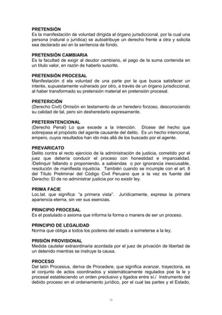 PRETENSIÓN
Es la manifestación de voluntad dirigida al órgano jurisdiccional, por la cual una
persona (natural o jurídica) se autoatribuye un derecho frente a otra y solicita
sea declarado así en la sentencia de fondo.
PRETENSIÓN CAMBIARIA
Es la facultad de exigir al deudor cambiario, el pago de la suma contenida en
un título valor, en razón de haberlo suscrito.
PRETENSIÓN PROCESAL
Manifestación d ela voluntad de una parte por la que busca satisfacer un
interés, supuestamente vulnerado por otro, a través de un órgano jurisdiccional,
al haber transformado su pretensión material en pretensión procesal.
PRETERICIÓN
(Derecho Civil) Omisión en testamento de un heredero forzoso, desconociendo
su calidad de tal, pero sin desheredarlo expresamente.
PRETERINTENCIONAL
(Derecho Penal) Lo que excede a la intención. Dícese del hecho que
sobrepasa el propósito del agente causante del delito. Es un hecho intencional,
empero, cuyos resultados han ido más allá de los buscado por el agente.
PREVARICATO
Delito contra el recto ejercicio de la administración de justicia, cometido por el
juez que debería conducir el proceso con honestidad e imparcialidad.
/Delinquir fallando o proponiendo, a sabiendas o por ignorancia inexcusable,
resolución de manifiesta injusticia. También cuando se incumple con el art. 8
del Título Preliminar del Código Civil Peruano que a la vez es fuente del
Derecho: El de no administrar justicia por no existir ley.
PRIMA FACIE
Loc.lat. que significa: “a primera vista”. Jurídicamente, expresa la primera
apariencia eterna, sin ver sus esencias.
PRINCIPIO PROCESAL
Es el postulado o axioma que informa la forma o manera de ser un proceso.
PRINCIPIO DE LEGALIDAD
Norma que obliga a todos los poderes del estado a someterse a la ley.
PRISIÓN PROVISIONAL
Medida cautelar extraordinaria acordada por el juez de privación de libertad de
un detenido mientras se instruye la causa.
PROCESO
Del latín Procesius, deriva de Procedere, que significa avanzar, trayectoria, es
el conjunto de actos coordinados y sistemáticamente regulados poe la le y
procesal estableciendo un orden preclusivo y ligados entre sí./ Instrumento del
debido proceso en el ordenamiento jurídico, por el cual las partes y el Estado,
71
 