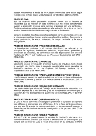 poseen mecanismos a través de los Códigos Procesales para actuar según
regulaciones, formas, plazos y recursos para ser atendidos oportunamente.
PROCESO CIVIL
Son los diversos actos procesales sucesivos unidos por la relación de
causalidad que se realizan en cada instancia civil, las cuales concatenados
buscan la preclusión procesal para culminar el proceso con una sentencia. /
Conjunto unitario de actos que conducen a la aplicación de la ley a un hecho
materia de controversia o incertidumbre jurídica en el ámbito civil.
Conjunto dialéctico de actos procesales realizados por los elementos activos de
la relación procesal que buscan acabar con el conflicto jurídico. Comprende la
etapa postulatoria; la etapa probatoria, la etapa decisoria, y la etapa
impugnatoria.
PROCESO DISCIPLINARIO (PRINCIPIOS PROCESALES)
La investigación preliminar y el proceso disciplinario, se adecuan a los
principios de legalidad, inmediación, celeridad, imparcialidad, publicidad y
presunción de inocencia, de conformidad con las disposiciones del presente
Reglamento (Art 1º del Reglamento de Procesos Disciplinarios del CNM –
RPD-CNM)
PROCESO DISCIPLINARIO (CAUSALES)
Solamente se abre investigación preliminar cuando se imputa al Juez o Fiscal
la comisión de hecho, acto o conducta considerados como causales de
destitución previstas en la Ley Orgánica del Consejo Nacional de la
Magistratura. (Art. 2º de RPD-CNM)
PROCESO DISCIPLINARIO (VALORACIÓN DE MEDIOS PROBATORIOS)
Los Consejeros valoran los medios probatorios en forma conjunta, utilizando su
apreciación razonada, y actúan con independencia e imparcialidad. (Art. 3º
RPD-CNM).
PROCESO DISCIPLINARIO (RESOLUCIÓN MOTIVADA)
Las resoluciones que expida el Consejo serán debidamente motivadas, con
mención expresa de la ley aplicable y de los fundamentos de hecho que la
sustentan. El voto discrepante será igualmente fundamentado. (Art. 4º de RPD-
CNM).
PROCESO DISCIPLINARIO (APERSONAMIENTO)
El Juez o Fiscal sometido a investigación preliminar o a proceso disciplinario
está obligado a apersonase ante el Consejo. Si no lo hace será requerido por
una sola vez. Si a pesar de este requerimiento no se apersona al proceso, el
Pleno dispone la continuación de la investigación o del proceso. (Art. 5º del
RPD-CNM).
PROCESO DISCIPLINARIO (DEBIDO PROCESO)
Artículo 7.- No se puede imponer la sanción de destitución sin haber sido
sometido al debido proceso, que supone la existencia de un proceso para que
cumpla con su deber de Juez o Fiscal. De persistir en su conducta, el Pleno
72
 