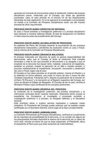 apreciará al momento de pronunciarse sobre la destitución materia del proceso
disciplinario previo, instaurado por el Consejo con todas las garantías
procesales, salvo el caso previsto en el artículo VII de las Disposiciones
Generales de este reglamento. Si no se apersona el investigado o el procesado
no impide a la Comisión de Procesos Disciplinarios hacer uso del impulso
procesal de oficio requiriéndolo.
PROCESO DISCIPLINARIO (DERECHO DE DEFENSA)
El Juez o Fiscal sometido a investigación preliminar o a proceso disciplinario
tiene derecho a nombrar defensor letrado. El acto de designación no interfiere
ni interrumpe los actos de procedimiento del Consejo.
PROCESO DISCIPLINARIO (ACUMULACIÓN DE PROCESOS)
Es potestad del Pleno del Consejo disponer la acumulación de los procesos
disciplinarios instaurados y pendientes de resolución contra un Juez o Fiscal,
previo informe de la Comisión de Procesos Disciplinarios.
PROCESO DISCIPLINARIO (DENUNCIA MALICIOSA)
El proceso instaurado por denuncia de parte no genera responsabilidad del
denunciante, salvo que el Consejo al dictar la resolución final constate
temeridad o mala fe con que procedió el denunciante y su abogado o que el
propósito de la denuncia fue causar daño, malestar, coaccionar al magistrado,
paralizar un proceso, impedir la ejecución de un fallo o medida cautelar, o
provocar indebidamente el impedimento, recusación, excusación y abstención
del Juez o Fiscal, según sea el caso.
El Consejo en los casos previstos en el párrafo anterior, impone al infractor y a
su defensor en forma solidaria, una multa no menor de dos ni mayor de diez
Unidades Impositivas Tributarias (UIT); dispone la publicación de la sanción en
el Diario "El Peruano" y la inscripción en el Registro respectivo del Consejo, así
como se oficiará al Colegio de Abogados. El Consejo de ser el caso, remitirá al
Ministerio Público copia certificada de los actuados pertinentes.
PROCESO DISCIPLINARIO (RESERVA DEL PROCESO)
El contenido de la investigación preliminar, del proceso disciplinario y la
información archivada tienen carácter reservado. Solamente tienen acceso al
expediente, los Consejeros, el investigado o procesado sometido a
investigación preliminar o a proceso, su Abogado defensor y el Secretario
General.
Está prohibido retirar o sustituir escritos ingresados y cualquier medio
probatorio. El Presidente del Consejo puede autorizar que se expidan copias
certificadas por el Secretario General, previo pago de la tasa correspondiente.
PROCESO DISCIPLINARIO (ADMISIBILIDAD)
La Comisión Permanente de Procesos Disciplinarios, verificará el cumplimiento
de los requisitos de procedibilidad de la denuncia y si no cumple con alguno de
los presupuestos formales dispondrá la reserva de la denuncia por un plazo de
cinco días, vencido el mismo sin que se haya subsanado, el Presidente, eleva
el expediente al Pleno para que dicte resolución de inadmisibilidad.
73
 