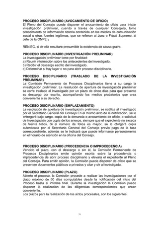 PROCESO DISCIPLINARIO (AVOCAMIENTO DE OFICIO)
El Pleno del Consejo puede disponer el avocamiento de oficio para iniciar
investigación preliminar, cuando a través de cualquier Consejero, tome
conocimiento de información notoria contenida en los medios de comunicación
social u otras fuentes legítimas, que se refieran al Juez o Fiscal Supremo, al
Jefe de la ONPE y
RENIEC, si de ella resultare presumible la existencia de causa grave.
PROCESO DISCIPLINARIO (INVESTIGACIÓN PRELIMINAR)
La investigación preliminar tiene por finalidad:
a) Reunir información sobre los antecedentes del investigado.
b) Recibir el descargo escrito del investigado.
c) Determinar si hay lugar o no para abrir proceso disciplinario.
PROCESO DISCIPLINARIO (TRASLADO DE LA INVESTIGACIÓN
PRELIMINAR)
La Comisión Permanente de Procesos Disciplinarios tiene a su cargo la
investigación preliminar. La resolución de apertura de investigación preliminar
se corre traslado al investigado por un plazo de cinco días para que presente
su descargo por escrito, acompañando los medios probatorios que crea
conveniente a su derecho.
PROCESO DISCIPLINARIO (EMPLAZAMIENTO)
La resolución de apertura de investigación preliminar, se notifica al investigado
por el Secretario General del Consejo.En el mismo acto de la notificación, se le
entregará bajo cargo, copia de la denuncia o avocamiento de oficio, o solicitud
de investigación con copia de los anexos, siempre que el expediente no exceda
de treinta folios. Si el número de folios es mayor, se le otorgará copia
autenticada por el Secretario General del Consejo previo pago de la tasa
correspondiente, además se le indicará que puede informarse personalmente
en el horario de atención en la oficina del Consejo.
PROCESO DISCIPLINARIO (PROCEDENCIA O IMPROCEDENCIA)
Vencido el plazo, con el descargo o sin él, la Comisión Permanente de
Procesos Disciplinarios emite opinión escrita sobre la procedencia o
improcedencia de abrir proceso disciplinario y elevará el expediente al Pleno
del Consejo. Para emitir opinión, la Comisión puede disponer de oficio que se
presenten documentos públicos o privados y citar y oír al investigado.
PROCESO DISCIPLINARIO (PLAZO)
Abierto el proceso, la Comisión procede a realizar las investigaciones por el
plazo máximo de 60 días computables desde la notificación del inicio del
Proceso hasta el informe final. Durante la investigación la Comisión puede
disponer la realización de las diligencias correspondientes que crean
conveniente.
Los plazos para la realización de los actos procesales, son los siguientes:
74
 