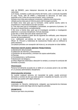 Jefe de RENIEC, para interponer denuncia de parte. Este plazo es de
caducidad.
a) 6 meses, contados a partir de la fecha del hecho, acto o conducta imputable
al Juez, Fiscal, Jefe de ONPE y Interpuesta la denuncia, en todo caso,
prescribe a los 2 años de ocurrido el hecho, acto o conducta.
b)Hasta cinco días para subsanar omisiones y defectos de la denuncia.
c)Hasta quince días para el informe previo del Consejero ponente.
d) Hasta cinco días para que la Comisión, emita opinión escrita sobre la
procedencia o improcedencia de abrir proceso.
e) Tres días para que el investigado o procesado, se apersone al proceso. Un
día para el requerimiento correspondiente.
f) De cinco a treinta días, para que el investigado sometido a investigación
preliminar o a proceso disciplinario, formule descargo.
g) De diez a veinte días para dictar resolución final.
h) Cinco días contados a partir del día siguiente de notificado, para interponer
recurso de reconsideración.
i) La notificación por edictos se harán por una sola vez en el diario
Oficial El Peruano y tratándose de resoluciones finales solo se notificará la
parte resolutiva.
Los plazos previstos con excepción del inciso a), se computan en días hábiles.
PROCESO DISCIPLINARIO (MEDIOS PROBATORIOS)
a) Declaración del procesado.
b) Obtención de informes y antecedentes.
c) Exhibición de documentos y remisión de copias autenticadas.
d) Pericias.
e) Constataciones y verificaciones.
f) Declaración de testigos y
g) Otras diligencias destinada a descubrir la verdad y a conocer la conducta del
sometido a proceso.
PROCESADO
Persona formalmente acusada de un delito en un proceso penal o de una falta
en un proceso administrativo disciplinario.
PROCURACIÓN OFICIOSA
Es cuando cualquier persona, sin necesidad de poder, puede promover
demanda a nombre de otra que esté ausente o impedida de hacerlo, con el fin
de evitar que pueda sufrir algún perjuicio.
PROCURADOR
Licenciado en Derecho debidamente colegiado que representa los intereses
del Estado cuando éste litiga ante los órganos judiciales.
PROMITENTE
Persona que hace una promesa.
75
 