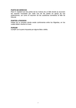 PUNTO DE DERECHO
Para H. Capitant son las partes de los motivos de un fallo donde se anuncian
las razones invocadas por cada una de las partes en apoyo de sus
pretensiones, así como el resumen de las cuestiones sometidos al fallo de
tribunal.
PUNTOS LITIGIOSOS
Partes de un proceso donde existe controversia entre los litigantes, en los
cuales deben resolver el Juez.
PURGAR
Cumplir con la pena impuesta por alguna falta o delito.
77
 