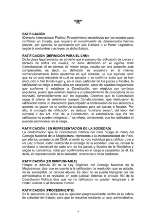 “R”
RATIFICACIÓN
(Derecho Internacional Público) Procedimiento establecido por los estados para
confirmar un tratado, que requiere el cumplimiento de determinados hechos
previos, por ejemplo, la aprobación por una Cámara o el Poder Legislativo,
según la costumbre o as leyes de dicho Estado.
RATIFICACIÓN (DEFINICIÓN PARA EL CNM)
De la glosa legal anotada, se advierte que el proceso de ratificación de jueces y
fiscales de todos los niveles, no tiene definición en el vigente texto
Constitucional, ni en normas de menor rango, resulta ser una acepción auto
comprensible; es decir, su definición se encuentra en si misma;
convencionalmente todos asumimos en qué consiste. Lo que equivale decir
que es un acto mediante el cual se aprueba o se confirma actos que se han
producido o han tenido lugar y, en el caso particular de los jueces y fiscales, la
ratificación se dirige a todos ellos sin excepción, salvo de aquellos magistrados
que conforme lo establece la Constitución, son elegidos por comicios
populares, puesto que estarían sujetos a un procedimiento de revocatoria de su
mandato, lamentablemente aún no legislado. Creemos que la Constitución
sigue el criterio de anteriores cuerpos Constitucionales, que instituyeron la
ratificación como un mecanismo para impedir la continuación de sus servicios a
quienes no gozan de la confianza ciudadana para ser jueces o fiscales. Por
ello, el concepto de ratificación, se deduce “contrario sensu”, del tenor del
numeral 2 del Art. 154° de la Constitución, al establecerse que los “no
ratificados no pueden reingresar...” se infiere, obviamente, que los ratificados sí
pueden permanecer en el cargo.
RATIFICACIÓN ( EN REPRESENTACIÓN DE LA SOCIEDAD)
La conformación que la Constitución Política del Perú otorga al Pleno del
Consejo Nacional de la Magistratura, representa a la institucionalidad del País,
por ello los consejeros del CNM, al emitir su voto individual para ratificar o no a
un juez o fiscal, están realizando el encargo de la sociedad; cual es, revisar la
conducta e idoneidad de cada uno de los jueces y fiscales de la República y
según su conciencia, votar por confirmarlos en el cargo o separarlos de él. Es
decir, en representación de la sociedad, renovarles o no la confianza.
RATIFICACIÓN (ES INIMPUGNABLE)
Porque el artículo 30 de la Ley Orgánica del Consejo Nacional de la
Magistratura, dice que en cuanto a la ratificación, la resolución que se adopte,
no es susceptible de recurso alguno. Es decir no se puede impugnar por vía
administrativa ni es revisable en sede judicial. Además el artículo 154 de la
Constitución Política dice que los no ratificados no pueden reingresar a al
Poder Judicial ni al Ministerio Público.
RATIFICACIÓN (PROCEDIMIENTO)
Es la secuencia de actos que se ejecutan progresivamente dentro de la esfera
de actividad del Estado, pero que se resuelve mediante un acto administrativo.
79
 