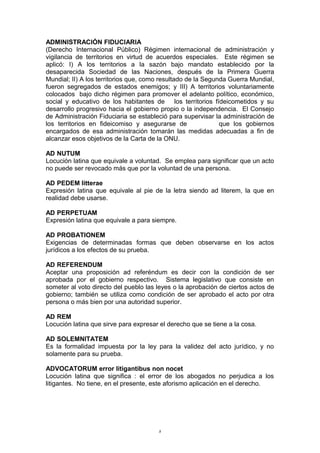 ADMINISTRACIÓN FIDUCIARIA
(Derecho Internacional Público) Régimen internacional de administración y
vigilancia de territorios en virtud de acuerdos especiales. Este régimen se
aplicó: I) A los territorios a la sazón bajo mandato establecido por la
desaparecida Sociedad de las Naciones, después de la Primera Guerra
Mundial; II) A los territorios que, como resultado de la Segunda Guerra Mundial,
fueron segregados de estados enemigos; y III) A territorios voluntariamente
colocados bajo dicho régimen para promover el adelanto político, económico,
social y educativo de los habitantes de los territorios fídeicometidos y su
desarrollo progresivo hacia el gobierno propio o la independencia. El Consejo
de Administración Fiduciaria se estableció para supervisar la administración de
los territorios en fideicomiso y asegurarse de que los gobiernos
encargados de esa administración tomarán las medidas adecuadas a fin de
alcanzar esos objetivos de la Carta de la ONU.
AD NUTUM
Locución latina que equivale a voluntad. Se emplea para significar que un acto
no puede ser revocado más que por la voluntad de una persona.
AD PEDEM litterae
Expresión latina que equivale al pie de la letra siendo ad literem, la que en
realidad debe usarse.
AD PERPETUAM
Expresión latina que equivale a para siempre.
AD PROBATIONEM
Exigencias de determinadas formas que deben observarse en los actos
jurídicos a los efectos de su prueba.
AD REFERENDUM
Aceptar una proposición ad referéndum es decir con la condición de ser
aprobada por el gobierno respectivo. Sistema legislativo que consiste en
someter al voto directo del pueblo las leyes o la aprobación de ciertos actos de
gobierno; también se utiliza como condición de ser aprobado el acto por otra
persona o más bien por una autoridad superior.
AD REM
Locución latina que sirve para expresar el derecho que se tiene a la cosa.
AD SOLEMNITATEM
Es la formalidad impuesta por la ley para la validez del acto jurídico, y no
solamente para su prueba.
ADVOCATORUM error litigantibus non nocet
Locución latina que significa : el error de los abogados no perjudica a los
litigantes. No tiene, en el presente, este aforismo aplicación en el derecho.
8
 