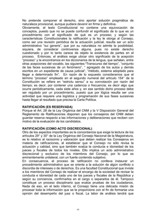 No pretende componer el derecho, sino aportar solución pragmática de
naturaleza provisional, aunque pudiera devenir en firme y definitiva.
Obviamente, el texto Constitucional no contiene una equivocación de
conceptos, puesto que no se puede confundir el significado de lo que es un
procedimiento con el significado de qué es un proceso; y según las
características Constitucionales la ratificación y la ley le otorga al Consejo,
como ser una revisión periódica de la actuación judicial, resulta ser un acto
administrativo “sui generis”, que por su naturaleza no admite la posibilidad,
siquiera, de considerar controversia alguna, pues no existe derecho
cuestionado y por lo tanto carece de objeto la existencia de partes en el
proceso. Entonces, el análisis exige ubicar otro significado de la acepción
“proceso” y la encontramos en los diccionarios de la lengua, que señalan, entre
otras acepciones del vocablo, las siguientes:“Transcurso del tiempo”, “conjunto
de las faces sucesivas de un fenómeno”, “ agregado de los autos y demás
escritos en un expediente de causa judicial”, “método, sistema adoptado para
llegar a determinado fin”. En razón de lo expuesto consideramos que el
término “proceso” empleado en el segundo numeral del artículo 154° de la
Constitución se refiere en “estrictu sensu” a su connotación por razón del
tiempo; es decir, por contener una cadencia o frecuencia; es decir algo que
ocurre periódicamente, cada siete años y, en ese sentido dicho proceso debe
ser regulado por un procedimiento, puesto que por lógica resulta ser una
actividad que requiere una logística y programación de sus fases sucesivas
hasta llegar al resultado que precisa la Carta Política.
RATIFICACIÓN (ES RESERVADA)
Porque el Art. 28 de la Ley Orgánica del CNM y la V Disposición General del
Reglamento de Ratificaciones disponen que los consejeros del CNM deben
guardar reserva respecto a las informaciones y deliberaciones que reciben con
motivo de la evaluación de los candidatos.
RATIFICACIÓN (COMO ACTO DISCRECIONAL)
Otro de los aspectos importantes es la concordancia que exige la lectura de los
artículos 29° y 30° de la Ley Orgánica del Consejo Nacional de la Magistratura,
es lo relativo al raciocinio y valoración que deben realizar los Consejeros en
materia de ratificaciones, al establecer que el Consejo no sólo revisa la
actuación y calidad, sino que también evalúa la conducta e idoneidad de los
jueces y fiscales de todos los niveles. Ello implica un acto administrativo
discrecional y exclusivo de los miembros del Consejo, por lo que es
eminentemente unilateral, con un fuerte contenido subjetivo.
En consecuencia, el proceso de ratificación no conlleva instaurar un
procedimiento administrativo que se oriente a la solución de algún conflicto o
discordia de intereses o de derechos. Es una facultad Constitucional que inviste
a los miembros del Consejo de realizar el encargo de la sociedad de revisar la
conducta e idoneidad de cada uno de los jueces y fiscales de la República y
según su conciencia, confirmarlos en el cargo o separarlos de él. Tampoco
constituye un proceso disciplinario que evalúe pruebas de los ciudadanos.
Nada de eso, en el lado interno, el Consejo tiene una delicada misión de
procesar toda la información que se le proporcione con el fin de formarse una
opinión del desempeño del juez o fiscal. La labor de análisis tendrá que
80
 