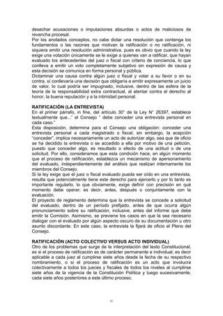 desechar acusaciones o imputaciones absurdas o actos de maliciosos de
revancha procesal.
Por los anotados conceptos, no cabe dictar una resolución que contenga los
fundamentos o las razones que motivan la ratificación o no ratificación, ni
siquiera emitir una resolución administrativa, pues es obvio que cuando la ley
exige una votación únicamente se le exige a quienes van a ratificar, que hayan
evaluado los antecedentes del juez o fiscal con criterio de conciencia, lo que
conlleva a emitir un voto completamente subjetivo sin expresión de causa y
esta decisión se comunica en forma personal y pública.
Dictaminar una causa contra algún juez o fiscal y votar a su favor o en su
contra, sí conllevaría una decisión que obligaría a emitir expresamente un juicio
de valor, lo cual podría ser impugnado, inclusive, dentro de las esfera de la
teoría de la responsabilidad extra contractual, al atentar contra el derecho al
honor, la buena reputación y a la intimidad personal.
RATIFICACIÓN (LA ENTREVISTA)
En el primer párrafo, in fine, del artículo 30° de la Ley N° 26397, establece
textualmente que...” el Consejo ” debe conceder una entrevista personal en
cada caso.”
Esta disposición, determina para el Consejo una obligación: conceder una
entrevista personal a cada magistrado o fiscal; sin embargo, la acepción
“conceder”, implica necesariamente un acto de autorizar algo, sea que de oficio
se ha decidido la entrevista o se accedido a ella por motivo de una petición,
puesto que conceder algo, es resultado o efecto de una actitud o de una
solicitud. Por ello, consideramos que esta condición hace, en algún momento
que el proceso de ratificación, establezca un mecanismo de apersonamiento
del evaluado, independientemente del análisis que realizan internamente los
miembros del Consejo.
Si la ley exige que el juez o fiscal evaluado pueda ser oído en una entrevista,
resulta que potencialmente tiene este derecho para ejercerlo y por lo tanto es
importante regularlo, lo que obviamente, exige definir con precisión en qué
momento debe operar; es decir, antes, después o conjuntamente con la
evaluación.
El proyecto de reglamento determina que la entrevista se concede a solicitud
del evaluado, dentro de un período prefijado, antes de que ocurra algún
pronunciamiento sobre su ratificación, inclusive, antes del informe que debe
emitir la Comisión. Asimismo, se previene los casos en que la sea necesario
dialogar con el evaluado por algún aspecto oscuro de su documentación u otro
asunto discordante. En este caso, la entrevista la fijará de oficio el Pleno del
Consejo.
RATIFICACIÓN (ACTO COLECTIVO VERSUS ACTO INDIVIDUAL)
Otro de los problemas que surge de la interpretación del texto Constitucional,
es si el proceso de ratificación es de carácter permanente e individual; es decir
aplicable a cada juez al cumplirse siete años desde la fecha de su respectivo
nombramiento, o si el proceso de ratificación es un acto que involucra
colectivamente a todos los jueces y fiscales de todos los niveles al cumplirse
siete años de la vigencia de la Constitución Política y luego sucesivamente,
cada siete años posteriores a este último proceso.
81
 