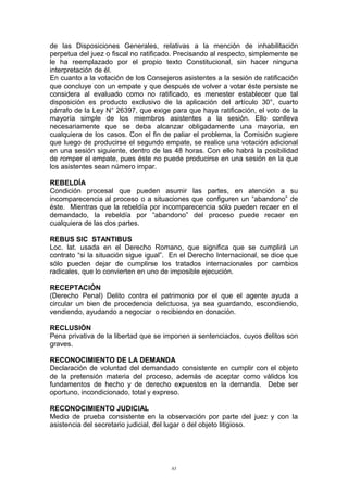 de las Disposiciones Generales, relativas a la mención de inhabilitación
perpetua del juez o fiscal no ratificado. Precisando al respecto, simplemente se
le ha reemplazado por el propio texto Constitucional, sin hacer ninguna
interpretación de él.
En cuanto a la votación de los Consejeros asistentes a la sesión de ratificación
que concluye con un empate y que después de volver a votar éste persiste se
considera al evaluado como no ratificado, es menester establecer que tal
disposición es producto exclusivo de la aplicación del artículo 30°, cuarto
párrafo de la Ley N° 26397, que exige para que haya ratificación, el voto de la
mayoría simple de los miembros asistentes a la sesión. Ello conlleva
necesariamente que se deba alcanzar obligadamente una mayoría, en
cualquiera de los casos. Con el fin de paliar el problema, la Comisión sugiere
que luego de producirse el segundo empate, se realice una votación adicional
en una sesión siguiente, dentro de las 48 horas. Con ello habrá la posibilidad
de romper el empate, pues éste no puede producirse en una sesión en la que
los asistentes sean número impar.
REBELDÍA
Condición procesal que pueden asumir las partes, en atención a su
incomparecencia al proceso o a situaciones que configuren un “abandono” de
éste. Mientras que la rebeldía por incomparecencia sólo pueden recaer en el
demandado, la rebeldía por “abandono” del proceso puede recaer en
cualquiera de las dos partes.
REBUS SIC STANTIBUS
Loc. lat. usada en el Derecho Romano, que significa que se cumplirá un
contrato “si la situación sigue igual”. En el Derecho Internacional, se dice que
sólo pueden dejar de cumplirse los tratados internacionales por cambios
radicales, que lo convierten en uno de imposible ejecución.
RECEPTACIÓN
(Derecho Penal) Delito contra el patrimonio por el que el agente ayuda a
circular un bien de procedencia delictuosa, ya sea guardando, escondiendo,
vendiendo, ayudando a negociar o recibiendo en donación.
RECLUSIÓN
Pena privativa de la libertad que se imponen a sentenciados, cuyos delitos son
graves.
RECONOCIMIENTO DE LA DEMANDA
Declaración de voluntad del demandado consistente en cumplir con el objeto
de la pretensión materia del proceso, además de aceptar como válidos los
fundamentos de hecho y de derecho expuestos en la demanda. Debe ser
oportuno, incondicionado, total y expreso.
RECONOCIMIENTO JUDICIAL
Medio de prueba consistente en la observación por parte del juez y con la
asistencia del secretario judicial, del lugar o del objeto litigioso.
83
 