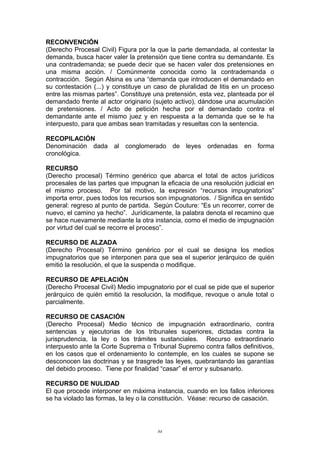 RECONVENCIÓN
(Derecho Procesal Civil) Figura por la que la parte demandada, al contestar la
demanda, busca hacer valer la pretensión que tiene contra su demandante. Es
una contrademanda; se puede decir que se hacen valer dos pretensiones en
una misma acción. / Comúnmente conocida como la contrademanda o
contracción. Según Alsina es una “demanda que introducen el demandado en
su contestación (...) y constituye un caso de pluralidad de litis en un proceso
entre las mismas partes”. Constituye una pretensión, esta vez, planteada por el
demandado frente al actor originario (sujeto activo), dándose una acumulación
de pretensiones. / Acto de petición hecha por el demandado contra el
demandante ante el mismo juez y en respuesta a la demanda que se le ha
interpuesto, para que ambas sean tramitadas y resueltas con la sentencia.
RECOPILACIÓN
Denominación dada al conglomerado de leyes ordenadas en forma
cronológica.
RECURSO
(Derecho procesal) Término genérico que abarca el total de actos jurídicos
procesales de las partes que impugnan la eficacia de una resolución judicial en
el mismo proceso. Por tal motivo, la expresión “recursos impugnatorios”
importa error, pues todos los recursos son impugnatorios. / Significa en sentido
general: regreso al punto de partida. Según Couture: “Es un recorrer, correr de
nuevo, el camino ya hecho”. Jurídicamente, la palabra denota el recamino que
se hace nuevamente mediante la otra instancia, como el medio de impugnación
por virtud del cual se recorre el proceso”.
RECURSO DE ALZADA
(Derecho Procesal) Término genérico por el cual se designa los medios
impugnatorios que se interponen para que sea el superior jerárquico de quién
emitió la resolución, el que la suspenda o modifique.
RECURSO DE APELACIÓN
(Derecho Procesal Civil) Medio impugnatorio por el cual se pide que el superior
jerárquico de quién emitió la resolución, la modifique, revoque o anule total o
parcialmente.
RECURSO DE CASACIÓN
(Derecho Procesal) Medio técnico de impugnación extraordinario, contra
sentencias y ejecutorias de los tribunales superiores, dictadas contra la
jurisprudencia, la ley o los trámites sustanciales. Recurso extraordinario
interpuesto ante la Corte Suprema o Tribunal Supremo contra fallos definitivos,
en los casos que el ordenamiento lo contemple, en los cuales se supone se
desconocen las doctrinas y se trasgrede las leyes, quebrantando las garantías
del debido proceso. Tiene por finalidad “casar” el error y subsanarlo.
RECURSO DE NULIDAD
El que procede interponer en máxima instancia, cuando en los fallos inferiores
se ha violado las formas, la ley o la constitución. Véase: recurso de casación.
84
 