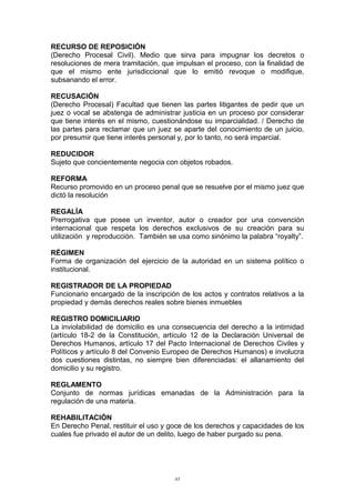 RECURSO DE REPOSICIÓN
(Derecho Procesal Civil). Medio que sirva para impugnar los decretos o
resoluciones de mera tramitación, que impulsan el proceso, con la finalidad de
que el mismo ente jurisdiccional que lo emitió revoque o modifique,
subsanando el error.
RECUSACIÓN
(Derecho Procesal) Facultad que tienen las partes litigantes de pedir que un
juez o vocal se abstenga de administrar justicia en un proceso por considerar
que tiene interés en el mismo, cuestionándose su imparcialidad. / Derecho de
las partes para reclamar que un juez se aparte del conocimiento de un juicio,
por presumir que tiene interés personal y, por lo tanto, no será imparcial.
REDUCIDOR
Sujeto que concientemente negocia con objetos robados.
REFORMA
Recurso promovido en un proceso penal que se resuelve por el mismo juez que
dictó la resolución
REGALÍA
Prerrogativa que posee un inventor, autor o creador por una convención
internacional que respeta los derechos exclusivos de su creación para su
utilización y reproducción. También se usa como sinónimo la palabra “royalty”.
RÉGIMEN
Forma de organización del ejercicio de la autoridad en un sistema político o
institucional.
REGISTRADOR DE LA PROPIEDAD
Funcionario encargado de la inscripción de los actos y contratos relativos a la
propiedad y demás derechos reales sobre bienes inmuebles
REGISTRO DOMICILIARIO
La inviolabilidad de domicilio es una consecuencia del derecho a la intimidad
(artículo 18-2 de la Constitución, artículo 12 de la Declaración Universal de
Derechos Humanos, artículo 17 del Pacto Internacional de Derechos Civiles y
Políticos y artículo 8 del Convenio Europeo de Derechos Humanos) e involucra
dos cuestiones distintas, no siempre bien diferenciadas: el allanamiento del
domicilio y su registro.
REGLAMENTO
Conjunto de normas jurídicas emanadas de la Administración para la
regulación de una materia.
REHABILITACIÓN
En Derecho Penal, restituir el uso y goce de los derechos y capacidades de los
cuales fue privado el autor de un delito, luego de haber purgado su pena.
85
 
