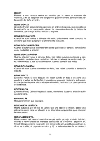 REHÉN
Retener a una persona contra su voluntad por la fuerza o amenaza de
violencia, a fin de asegurar una obligación o pago de dinero, condicionada por
la presión del daño al rehén.
REINCIDENCIA
(Derecho Penal) Circunstancia agravante en el Derecho penal, que consiste en
la realización de un nuevo delito, dentro de cinco años después de dictada la
sentencia, que la haya sufrido en todo o en parte.
REINCIDENCIA FICTA
Cuando el autor vuelve a cometer un delito, previamente haber cumplido la
condena que debió purgar por el primer delito realizado.
REINCIDENCIA IMPROPIA
Cuando el autor vuelve a cometer otro delito que debe ser penado, pero distinto
en su modalidad al anterior.
REINCIDENCIA PROPIA
Cuando el autor vuelve a cometer delito, tras haber cumplido sentencia, y este
nuevo delito es de la misma modalidad delictiva por el cual fue sentenciado. (V.
G.: cometió robo y, tras su excarcelación, vuelve a cometer otro robo).
REINCIDENCIA REAL
Cuando el autor vuelve a cometer un delito, tras haber cumplido la sentencia
dictada.
REINCIDENTE
(Derecho Penal) El que después de haber sufrido en todo o en parte una
condena privativa de la libertad, impuesta en sentencia nacional o extranjera,
incurre (antes de pasar cinco años) en otro delito reprimido con pena privativa
de la libertad.
REITERANCIA
(Derecho Penal) Delinquir repetidas veces, de manera sucesiva, antes de sufrir
condena firme.
REIVINDICAR
Recuperar el bien que es propio.
RELEVANCIA JURÍDICA
Hecho subjetivo, por el cual se valora que una acción u omisión, posee una
relevancia como para ser elevado a los tribunales competentes, para discernir
la controversia.
REPARACIÓN CIVIL
Resarcimiento del bien o indemnización por quién produjo el daño delictivo,
cuando el hecho afectó los intereses particulares de la víctima. Según el art.
93 del Código penal, la reparación civil comprende: a) La restitución del bien o,
si no es posible, el pago de su valor; y b) La indemnización de los daños y
86
 