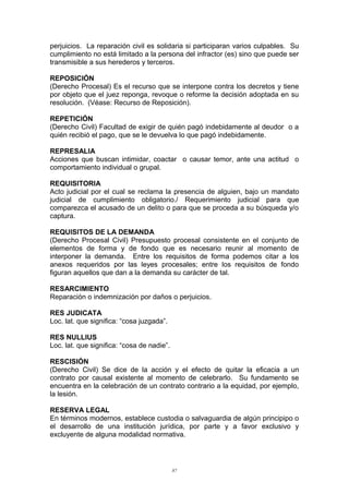 perjuicios. La reparación civil es solidaria si participaran varios culpables. Su
cumplimiento no está limitado a la persona del infractor (es) sino que puede ser
transmisible a sus herederos y terceros.
REPOSICIÓN
(Derecho Procesal) Es el recurso que se interpone contra los decretos y tiene
por objeto que el juez reponga, revoque o reforme la decisión adoptada en su
resolución. (Véase: Recurso de Reposición).
REPETICIÓN
(Derecho Civil) Facultad de exigir de quién pagó indebidamente al deudor o a
quién recibió el pago, que se le devuelva lo que pagó indebidamente.
REPRESALIA
Acciones que buscan intimidar, coactar o causar temor, ante una actitud o
comportamiento individual o grupal.
REQUISITORIA
Acto judicial por el cual se reclama la presencia de alguien, bajo un mandato
judicial de cumplimiento obligatorio./ Requerimiento judicial para que
comparezca el acusado de un delito o para que se proceda a su búsqueda y/o
captura.
REQUISITOS DE LA DEMANDA
(Derecho Procesal Civil) Presupuesto procesal consistente en el conjunto de
elementos de forma y de fondo que es necesario reunir al momento de
interponer la demanda. Entre los requisitos de forma podemos citar a los
anexos requeridos por las leyes procesales; entre los requisitos de fondo
figuran aquellos que dan a la demanda su carácter de tal.
RESARCIMIENTO
Reparación o indemnización por daños o perjuicios.
RES JUDICATA
Loc. lat. que significa: “cosa juzgada”.
RES NULLIUS
Loc. lat. que significa: “cosa de nadie”.
RESCISIÓN
(Derecho Civil) Se dice de la acción y el efecto de quitar la eficacia a un
contrato por causal existente al momento de celebrarlo. Su fundamento se
encuentra en la celebración de un contrato contrario a la equidad, por ejemplo,
la lesión.
RESERVA LEGAL
En términos modernos, establece custodia o salvaguardia de algún principipo o
el desarrollo de una institución jurídica, por parte y a favor exclusivo y
excluyente de alguna modalidad normativa.
87
 