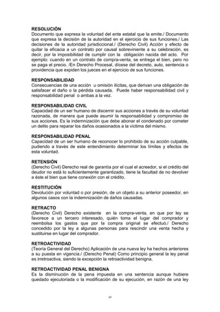 RESOLUCIÓN
Documento que expresa la voluntad del ente estatal que la emite./ Documento
que expresa la decisión de la autoridad en el ejercicio de sus funciones./ Las
decisiones de la autoridad jurisdiccional./ (Derecho Civil) Acción y efecto de
quitar la eficacia a un contrato por causal sobreviniente a su celebración, es
decir, por la imposibilidad de cumplir con la obligación nacida del acto. Por
ejemplo: cuando en un contrato de compra-venta, se entrega el bien, pero no
se paga el precio. /En Derecho Procesal, dícese del decreto, auto, sentencia o
providencia que expiden los jueces en el ejercicio de sus funciones.
RESPONSABILIDAD
Consecuencias de una acción u omisión ilícitas, que derivan una obligación de
satisfacer el daño o la pérdida causada. Puede haber responsabilidad civil y
responsabilidad penal o ambas a la vez.
RESPONSABILIDAD CIVIL
Capacidad de un ser humano de discernir sus acciones a través de su voluntad
razonada, de manera que puede asumir la responsabilidad y compromiso de
sus acciones. Es la indemnización que debe abonar el condenado por cometer
un delito para reparar los daños ocasionados a la víctima del mismo.
RESPONSABILIDAD PENAL
Capacidad de un ser humano de reconocer lo prohibido de su acción culpable,
pudiendo a través de este entendimiento determinar los límites y efectos de
esta voluntad.
RETENSIÓN
(Derecho Civil) Derecho real de garantía por el cual el acreedor, si el crédito del
deudor no está lo suficientemente garantizado, tiene la facultad de no devolver
a éste el bien que tiene conexión con el crédito.
RESTITUCIÓN
Devolución por voluntad o por presión, de un objeto a su anterior poseedor, en
algunos casos con la indemnización de daños causadas.
RETRACTO
(Derecho Civil) Derecho existente en la compra-venta, en que por ley se
favorece a un tercero interesado, quién toma el lugar del comprador y
reembolsa los gastos que por la compra original se efectuó./ Derecho
concedido por la ley a algunas personas para rescindir una venta hecha y
sustituirse en lugar del comprador.
RETROACTIVIDAD
(Teoría General del Derecho) Aplicación de una nueva ley ha hechos anteriores
a su puesta en vigencia./ (Derecho Penal) Como principio general la ley penal
es irretroactiva, siendo la excepción la retroactividad benigna.
RETROACTIVIDAD PENAL BENIGNA
Es la disminución de la pena impuesta en una sentencia aunque hubiere
quedado ejecutoriada o la modificación de su ejecución, en razón de una ley
88
 