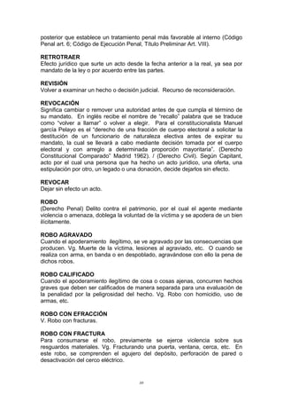 posterior que establece un tratamiento penal más favorable al interno (Código
Penal art. 6; Código de Ejecución Penal, Título Preliminar Art. VIII).
RETROTRAER
Efecto jurídico que surte un acto desde la fecha anterior a la real, ya sea por
mandato de la ley o por acuerdo entre las partes.
REVISIÓN
Volver a examinar un hecho o decisión judicial. Recurso de reconsideración.
REVOCACIÓN
Significa cambiar o remover una autoridad antes de que cumpla el término de
su mandato. En inglés recibe el nombre de “recallo” palabra que se traduce
como “volver a llamar” o volver a elegir. Para el constitucionalista Manuel
garcía Pelayo es el “derecho de una fracción de cuerpo electoral a solicitar la
destitución de un funcionario de naturaleza electiva antes de expirar su
mandato, la cual se llevará a cabo mediante decisión tomada por el cuerpo
electoral y con arreglo a determinada proporción mayoritaria”. (Derecho
Constitucional Comparado” Madrid 1962). / (Derecho Civil). Según Capitant,
acto por el cual una persona que ha hecho un acto jurídico, una oferta, una
estipulación por otro, un legado o una donación, decide dejarlos sin efecto.
REVOCAR
Dejar sin efecto un acto.
ROBO
(Derecho Penal) Delito contra el patrimonio, por el cual el agente mediante
violencia o amenaza, doblega la voluntad de la víctima y se apodera de un bien
ilícitamente.
ROBO AGRAVADO
Cuando el apoderamiento ilegítimo, se ve agravado por las consecuencias que
producen. Vg. Muerte de la víctima, lesiones al agraviado, etc. O cuando se
realiza con arma, en banda o en despoblado, agravándose con ello la pena de
dichos robos.
ROBO CALIFICADO
Cuando el apoderamiento ilegítimo de cosa o cosas ajenas, concurren hechos
graves que deben ser calificados de manera separada para una evaluación de
la penalidad por la peligrosidad del hecho. Vg. Robo con homicidio, uso de
armas, etc.
ROBO CON EFRACCIÓN
V. Robo con fracturas.
ROBO CON FRACTURA
Para consumarse el robo, previamente se ejerce violencia sobre sus
resguardos materiales. Vg. Fracturando una puerta, ventana, cerca, etc. En
este robo, se comprenden el agujero del depósito, perforación de pared o
desactivación del cerco eléctrico.
89
 