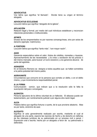 ADVOCATUS
Voz latina que significa “el llamado”. Donde tiene su origen el término
abogado.
ADVOCATUS ECCLESIAE
Locución latina que significa “abogado de la iglesia”.
AFILIACIÓN
Relación legal y formal, por medio del cual individuos establecen y reconocen
relaciones personales o institucionales.
AFINES
Dícese de los emparentados no por razones consanguíneas, sino por actos de
derecho (ejemplo: matrimonio).
A FORTIORI
Locución latina que significa “tanto más”, “con mayor razón”.
AGIO
Ganancia especulativa sobre el valor, títulos de créditos, monedas y riquezas.
Aprovechamiento de las necesidades y la crisis u oscilación de los precios o
del mismo mercado, para buscar un lucro excesivo y una ganancia abusiva de
parte del agiotista.
AGNADOS
En el Derecho Romano se designa a todos aquellos que se hallan sometidos
a la patria potestad del mismo padre.
AGRAVANTE
Circunstancia que concurre en la persona que comete un delito, o en el delito
mismo, y que incrementa la responsabilidad penal.
A LA FIRMA
Comunicación común, que indican que a la resolución sólo le falta la
suscripción del juez o encargado.
ALBACEA
Persona ejecutora de la última voluntad de un fallecido. El albacea puede ser
testamentario, por nombramiento judicial o por alguna otra razón legal.
ALEA
Palabra latina que significa fortuna o suerte, de la que proviene aleatorio. Alea
es por tanto, sinónimo de azar.
ALEGATO
Significa el acto generalmente realizado por escrito, mediante el cual el
abogado de una parte, expone las razones de hecho y de derecho en defensa
de los intereses jurídicos de su patrocinado en un proceso civil o penal. /
Exposición oral o escrita, hecha por un abogado a favor de su patrocinado o
defendido.
9
 