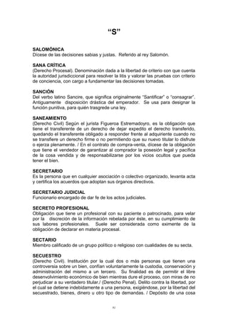 “S”
SALOMÓNICA
Dícese de las decisiones sabias y justas. Referido al rey Salomón.
SANA CRÍTICA
(Derecho Procesal). Denominación dada a la libertad de criterio con que cuenta
la autoridad jurisdiccional para resolver la litis y valorar las pruebas con criterio
de conciencia, con cargo a fundamentar las decisiones tomadas.
SANCIÓN
Del verbo latino Sancire, que significa originalmente “Santificar” o “consagrar”.
Antiguamente disposición drástica del emperador. Se usa para designar la
función punitiva, para quién trasgrede una ley.
SANEAMIENTO
(Derecho Civil) Según el jurista Figueroa Estremadoyro, es la obligación que
tiene el transferente de un derecho de dejar expedito el derecho transferido,
quedando el transferente obligado a responder frente al adquiriente cuando no
se transfiere un derecho firme o no permitiendo que su nuevo titular lo disfrute
o ejerza plenamente. / En el contrato de compra-venta, dícese de la obligación
que tiene el vendedor de garantizar al comprador la posesión legal y pacífica
de la cosa vendida y de responsabilizarse por los vicios ocultos que pueda
tener el bien.
SECRETARIO
Es la persona que en cualquier asociación o colectivo organizado, levanta acta
y certifica los acuerdos que adoptan sus órganos directivos.
SECRETARIO JUDICIAL
Funcionario encargado de dar fe de los actos judiciales.
SECRETO PROFESIONAL
Obligación que tiene un profesional con su paciente o patrocinado, para velar
por la discreción de la información rebelada por éste, en su cumplimiento de
sus labores profesionales. Suele ser considerada como eximente de la
obligación de declarar en materia procesal.
SECTARIO
Miembro calificado de un grupo político o religioso con cualidades de su secta.
SECUESTRO
(Derecho Civil). Institución por la cual dos o más personas que tienen una
controversia sobre un bien, confían voluntariamente la custodia, conservación y
administración del mismo a un tercero. Su finalidad es de permitir el libre
desenvolvimiento económico de bien mientras dure el proceso, con miras de no
perjudicar a su verdadero titular./ (Derecho Penal). Delito contra la libertad, por
el cual se detiene indebidamente a una persona, exigiéndose, por la libertad del
secuestrado, bienes, dinero u otro tipo de demandas. / Depósito de una cosa
91
 
