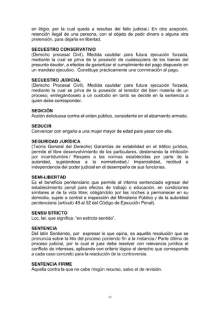 en litigio, por la cual queda a resultas del fallo judicial./ En otra acepción,
retención ilegal de una persona, con el objeto de pedir dinero o alguna otra
pretensión, para dejarla en libertad.
SECUESTRO CONSERVATIVO
(Derecho procesal Civil). Medida cautelar para futura ejecución forzada,
mediante la cual se priva de la posesión de cualesquiera de los bienes del
presunto deudor, a efectos de garantizar el cumplimiento del pago dispuesto en
un mandato ejecutivo. Constituye prácticamente una conminación al pago.
SECUESTRO JUDICIAL
(Derecho Procesal Civil). Medida cautelar para futura ejecución forzada,
mediante la cual se priva de la posesión al tenedor del bien materia de un
proceso, entregándoselo a un custodio en tanto se decide en la sentencia a
quién debe corresponder.
SEDICIÓN
Acción delictuosa contra el orden público, consistente en el alzamiento armado.
SEDUCIR
Convencer con engaño a una mujer mayor de edad para yacer con ella.
SEGURIDAD JURÍDICA
(Teoría General del Derecho) Garantías de estabilidad en el tráfico jurídico,
permite el libre desenvolvimiento de los particulares, desterrando la inhibición
por incertidumbre./ Respeto a las normas establecidas por parte de la
autoridad, sujetándose a la normatividad./ Imparcialidad, rectitud e
independencia del poder judicial en el desempeño de sus funciones.
SEMI-LIBERTAD
Es el beneficio penitenciario que permite al interno sentenciado egresar del
establecimiento penal para efectos de trabajo o educación, en condiciones
similares al de la vida libre; obligándolo por las noches a permanecer en su
domicilio, sujeto a control e inspección del Ministerio Público y de la autoridad
penitenciaria (artículo 48 al 52 del Código de Ejecución Penal).
SENSU STRICTO
Loc. lat. que significa: “en estricto sentido”.
SENTENCIA
Del latín Sentiendo, por expresar lo que opina, es aquella resolución que se
pronuncia sobre la litis del proceso poniendo fin a la instancia./ Parte última de
proceso judicial, por la cual el juez debe resolver con relevancia jurídica el
conflicto de intereses, aplicando con criterio lógico el derecho que corresponde
a cada caso concreto para la resolución de la controversia.
SENTENCIA FIRME
Aquella contra la que no cabe ningún recurso, salvo el de revisión.
92
 