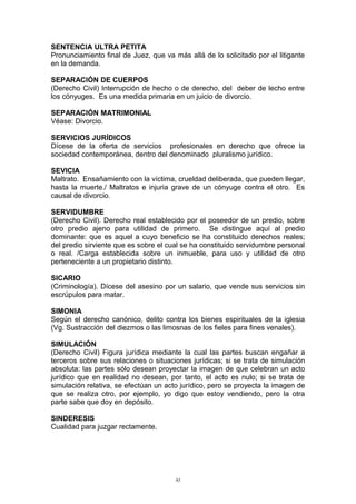 SENTENCIA ULTRA PETITA
Pronunciamiento final de Juez, que va más allá de lo solicitado por el litigante
en la demanda.
SEPARACIÓN DE CUERPOS
(Derecho Civil) Interrupción de hecho o de derecho, del deber de lecho entre
los cónyuges. Es una medida primaria en un juicio de divorcio.
SEPARACIÓN MATRIMONIAL
Véase: Divorcio.
SERVICIOS JURÍDICOS
Dícese de la oferta de servicios profesionales en derecho que ofrece la
sociedad contemporánea, dentro del denominado pluralismo jurídico.
SEVICIA
Maltrato. Ensañamiento con la víctima, crueldad deliberada, que pueden llegar,
hasta la muerte./ Maltratos e injuria grave de un cónyuge contra el otro. Es
causal de divorcio.
SERVIDUMBRE
(Derecho Civil). Derecho real establecido por el poseedor de un predio, sobre
otro predio ajeno para utilidad de primero. Se distingue aquí al predio
dominante: que es aquel a cuyo beneficio se ha constituido derechos reales;
del predio sirviente que es sobre el cual se ha constituido servidumbre personal
o real. /Carga establecida sobre un inmueble, para uso y utilidad de otro
perteneciente a un propietario distinto.
SICARIO
(Criminología). Dícese del asesino por un salario, que vende sus servicios sin
escrúpulos para matar.
SIMONIA
Según el derecho canónico, delito contra los bienes espirituales de la iglesia
(Vg. Sustracción del diezmos o las limosnas de los fieles para fines venales).
SIMULACIÓN
(Derecho Civil) Figura jurídica mediante la cual las partes buscan engañar a
terceros sobre sus relaciones o situaciones jurídicas; si se trata de simulación
absoluta: las partes sólo desean proyectar la imagen de que celebran un acto
jurídico que en realidad no desean, por tanto, el acto es nulo; si se trata de
simulación relativa, se efectúan un acto jurídico, pero se proyecta la imagen de
que se realiza otro, por ejemplo, yo digo que estoy vendiendo, pero la otra
parte sabe que doy en depósito.
SINDERESIS
Cualidad para juzgar rectamente.
93
 
