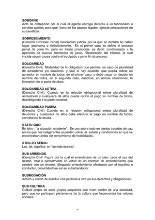 SOBORNO
Acto de corrupción por el cual el agente entrega dádivas a un funcionario o
servidor público para que, fuera de los cauces legales, ejecute prestaciones en
su beneficio.
SOBRESEIMIENTO
(Derecho Procesal Penal) Resolución judicial por la que se declara no haber
lugar, provisoria o definitivamente. En el primer caso se define el proceso
penal, le pone fin, pero en forma provisional, es decir: condicionado a la
aparición de nuevos elementos de juicio. /Declaración del tribunal, la cual
impide seguir causa contra el inculpado y pone fin al proceso.
SOLIDARIDAD
(Derecho Civil). Modalidad de la obligación que permite, en caso de pluralidad
de acreedores y/o deudores, y sólo si hay acuerdo, que pueda cobrar un
acreedor en nombre de todos; en el primer caso, o debe pagar un deudor en
nombre de todos, en el segundo caso, dándose, en ambas situaciones, la
liberación de la parte deudora.
SOLIDARIDAD ACTIVA
(Derecho Civil). Cuando en la relación obligacional existe pluralidad de
acreedores y cualquiera de ellos puede recibir el pago en nombre de todos,
desobligando a la parte deudora.
SOLIDARIDAD PASIVA
(Derecho Civil) Cuando en la relación obligacional existe pluralidad de
deudores y cualquiera de ellos debe efectuar el pago en nombre de todos,
cancelando la deuda.
STATU QUO
En latín : “la situación existente”. Se usa sobre todo en ciertos tratados de paz
en los que los beligerantes acuerdan volver al estado y condiciones en que se
encontraban antes del rompimiento de hostilidades.
STRICTO SENSU
Loc. lat. significa: en “sentido estricto”.
SUB ARRIENDO
(Derecho Civil) Figura por la cual el arrendatario de un bien, cede el uso del
mismo, total o parcialmente en virtud de un contrato de arrendamiento que
celebra con un tercero. /Segundo arrendamiento efectuado por el inquilino o
conductor, convirtiéndose así en subarrendador.
SUBROGACIÓN
Acción y efecto de sustituir una persona a otra en sus derechos y obligaciones.
SUB CULTURA
Cultura propia de unos grupos pequeños que viven dentro de una sociedad,
pero que no participan plenamente de la cultura que hegemoniza los valores
sociales.
94
 