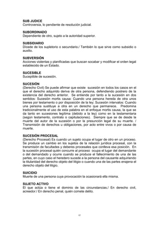SUB JUDICE
Controversia, lo pendiente de resolución judicial.
SUBORDINADO
Dependiente de otro, sujeto a la autoridad superior.
SUBSIDIARIO
Dícede de los supletorio o secundario./ También lo que sirve como subsidio o
auxilio.
SUBVERSIÓN
Acciones violentas y planificadas que buscan socabar y modificar el orden legal
establecido de un Estado.
SUCESIBLE
Suceptible de sucesión.
SUCESIÓN
(Derecho Civil) Se puede afirmar que existe sucesión en todos los casos en el
que el derecho adquirido deriva de otra persona, defendiendo postrero de la
existencia del derecho anterior. Se entiende por tanto a la sucesión en dos
sentidos: Sucesión mortis causa: Cuando una persona hereda de otra unos
bienes por testamento o por disposición de la ley; Sucesión intervalos: Cuando
una persona sustituye a otra en un derecho que permanece. Predomina
tradicionalmente el uso de esta palabra en el enfoque mortis causa, la que se
da tanto en sucesiones legítima (debido a la ley) como en la testamentaria
(según testamento, contrato o capitulaciones). Siempre que se de desde la
muerte del autor de la sucesión o por la presunción legal de su muerte. /
Transmisión de derechos u obligaciones, por acto entre vivos o por causa de
muerte.
SUCESIÓN PROCESAL
(Derecho Procesal) Es cuando un sujeto ocupa el lugar de otro en un proceso.
Se produce un cambio en los sujetos de la relación jurídica procesal, con la
transmisión de facultades y deberes procesales que conlleva esa posición. En
la sucesión procesal quién concurre al proceso ocupa el lugar del demandante
o del demandado y ocurre cuando se produce el fallecimiento de una de las
partes, en cuyo caso el heredero sucede a la persona del causante adquiriendo
la titularidad del derecho objeto del litigio o cuando una de las partes enajena el
derecho objeto del litigio.
SUICIDIO
Muerte de una persona cuya provocación la ocasionará ella misma.
SUJETO ACTIVO
El que actúa o tiene el dominio de las circunstancias./ En derecho civil,
acreedor./ En derecho penal, quién comete delito.
95
 
