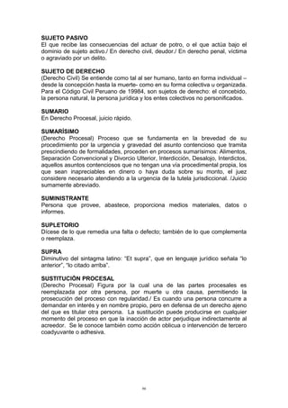 SUJETO PASIVO
El que recibe las consecuencias del actuar de potro, o el que actúa bajo el
dominio de sujeto activo./ En derecho civil, deudor./ En derecho penal, víctima
o agraviado por un delito.
SUJETO DE DERECHO
(Derecho Civil) Se entiende como tal al ser humano, tanto en forma individual –
desde la concepción hasta la muerte- como en su forma colectiva u organizada.
Para el Código Civil Peruano de 19984, son sujetos de derecho: el concebido,
la persona natural, la persona jurídica y los entes colectivos no personificados.
SUMARIO
En Derecho Procesal, juicio rápido.
SUMARÍSIMO
(Derecho Procesal) Proceso que se fundamenta en la brevedad de su
procedimiento por la urgencia y gravedad del asunto contencioso que tramita
prescindiendo de formalidades, proceden en procesos sumarísimos: Alimentos,
Separación Convencional y Divorcio Ulterior, Interdicción, Desalojo, Interdictos,
aquellos asuntos contenciosos que no tengan una vía procedimental propia, los
que sean inapreciables en dinero o haya duda sobre su monto, el juez
considere necesario atendiendo a la urgencia de la tutela jurisdiccional. /Juicio
sumamente abreviado.
SUMINISTRANTE
Persona que provee, abastece, proporciona medios materiales, datos o
informes.
SUPLETORIO
Dícese de lo que remedia una falta o defecto; también de lo que complementa
o reemplaza.
SUPRA
Diminutivo del sintagma latino: “Et supra”, que en lenguaje jurídico señala “lo
anterior”, “lo citado arriba”.
SUSTITUCIÓN PROCESAL
(Derecho Procesal) Figura por la cual una de las partes procesales es
reemplazada por otra persona, por muerte u otra causa, permitiendo la
prosecución del proceso con regularidad./ Es cuando una persona concurre a
demandar en interés y en nombre propio, pero en defensa de un derecho ajeno
del que es titular otra persona. La sustitución puede producirse en cualquier
momento del proceso en que la inacción de actor perjudique indirectamente al
acreedor. Se le conoce también como acción oblicua o intervención de tercero
coadyuvante o adhesiva.
96
 