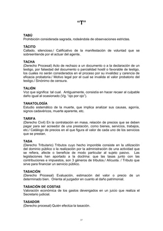 “T”
TABÚ
Prohibición considerada sagrada, rodeándola de observaciones estrictas.
TÁCITO
Callado, silencioso./ Calificativo de la manifestación de voluntad que se
sobreentiende por el actuar del agente.
TACHA
(Derecho Procesal) Acto de rechazo a un documento o a la declaración de un
testigo, por falsedad del documento o parcialidad hostil o favorable de testigo,
los cuales no serán considerados en el proceso por su invalidez y carencia de
eficacia probatoria./ Motivo legal por el cual se invalida el valor probatorio del
testigo./ Sinónimo de censura.
TALIÓN
Voz que significa: tal cual. Antiguamente, consistía en hacer recaer al culpable
daño igual al ocasionado (Vg. “ojo por ojo”).
TANATOLOGÍA
Estudio sistemático de la muerte, que implica analizar sus causas, agonía,
signos cadavéricos, muerte aparente, etc.
TARIFA
(Derecho Civil) En la contratación en masa, relación de precios que se deben
pagar para ser acreedor de una prestación, como bienes, servicios, trabajos,
etc./ Catálogo de precios en el que figura el valor de cada uno de los servicios
que se prestan.
TASA
(Derecho Tributario) Tributos cuyo hecho imponible consiste en la utilización
del dominio público o la realización por la administración de una actividad que
se refiera, afecte o beneficie de modo particular al sujeto pasivo. Las
legislaciones han aportado a la doctrina: que las tasas junto con las
contribuciones e impuestos, son 3 géneros de tributos./ Alícuota. / Tributo que
sirve para financiar un servicio público.
TASACIÓN
(Derecho Procesal) Evaluación, estimación del valor o precio de un
determinado bien. Orienta al juzgador en cuanto al daño patrimonial.
TASACIÓN DE COSTAS
Valoración económica de los gastos devengados en un juicio que realiza el
Secretario judicial.
TASADOR
(Derecho procesal) Quién efectúa la tasación.
97
 