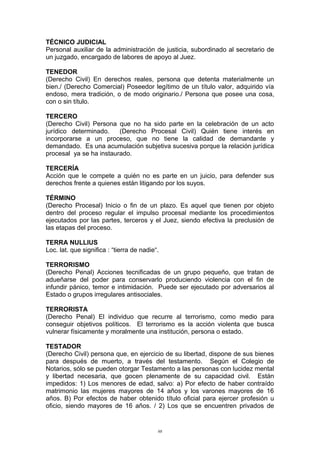 TÉCNICO JUDICIAL
Personal auxiliar de la administración de justicia, subordinado al secretario de
un juzgado, encargado de labores de apoyo al Juez.
TENEDOR
(Derecho Civil) En derechos reales, persona que detenta materialmente un
bien./ (Derecho Comercial) Poseedor legítimo de un título valor, adquirido vía
endoso, mera tradición, o de modo originario./ Persona que posee una cosa,
con o sin título.
TERCERO
(Derecho Civil) Persona que no ha sido parte en la celebración de un acto
jurídico determinado. (Derecho Procesal Civil) Quién tiene interés en
incorporarse a un proceso, que no tiene la calidad de demandante y
demandado. Es una acumulación subjetiva sucesiva porque la relación jurídica
procesal ya se ha instaurado.
TERCERÍA
Acción que le compete a quién no es parte en un juicio, para defender sus
derechos frente a quienes están litigando por los suyos.
TÉRMINO
(Derecho Procesal) Inicio o fin de un plazo. Es aquel que tienen por objeto
dentro del proceso regular el impulso procesal mediante los procedimientos
ejecutados por las partes, terceros y el Juez, siendo efectiva la preclusión de
las etapas del proceso.
TERRA NULLIUS
Loc. lat. que significa : “tierra de nadie“.
TERRORISMO
(Derecho Penal) Acciones tecnificadas de un grupo pequeño, que tratan de
adueñarse del poder para conservarlo produciendo violencia con el fin de
infundir pánico, temor e intimidación. Puede ser ejecutado por adversarios al
Estado o grupos irregulares antisociales.
TERRORISTA
(Derecho Penal) El individuo que recurre al terrorismo, como medio para
conseguir objetivos políticos. El terrorismo es la acción violenta que busca
vulnerar físicamente y moralmente una institución, persona o estado.
TESTADOR
(Derecho Civil) persona que, en ejercicio de su libertad, dispone de sus bienes
para después de muerto, a través del testamento. Según el Colegio de
Notarios, sólo se pueden otorgar Testamento a las personas con lucidez mental
y libertad necesaria, que gocen plenamente de su capacidad civil. Están
impedidos: 1) Los menores de edad, salvo: a) Por efecto de haber contraído
matrimonio las mujeres mayores de 14 años y los varones mayores de 16
años. B) Por efectos de haber obtenido título oficial para ejercer profesión u
oficio, siendo mayores de 16 años. / 2) Los que se encuentren privados de
98
 