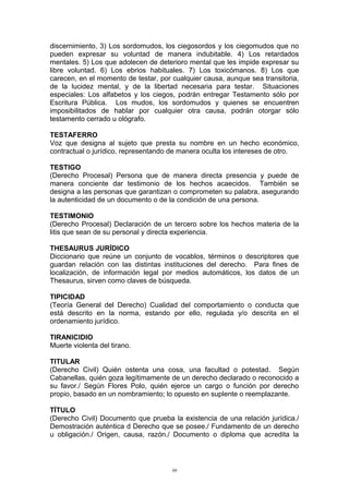 discernimiento, 3) Los sordomudos, los ciegosordos y los ciegomudos que no
pueden expresar su voluntad de manera indubitable. 4) Los retardados
mentales. 5) Los que adolecen de deterioro mental que les impide expresar su
libre voluntad. 6) Los ebrios habituales. 7) Los toxicómanos. 8) Los que
carecen, en el momento de testar, por cualquier causa, aunque sea transitoria,
de la lucidez mental, y de la libertad necesaria para testar. Situaciones
especiales: Los alfabetos y los ciegos, podrán entregar Testamento sólo por
Escritura Pública. Los mudos, los sordomudos y quienes se encuentren
imposibilitados de hablar por cualquier otra causa, podrán otorgar sólo
testamento cerrado u ológrafo.
TESTAFERRO
Voz que designa al sujeto que presta su nombre en un hecho económico,
contractual o jurídico, representando de manera oculta los intereses de otro.
TESTIGO
(Derecho Procesal) Persona que de manera directa presencia y puede de
manera conciente dar testimonio de los hechos acaecidos. También se
designa a las personas que garantizan o comprometen su palabra, asegurando
la autenticidad de un documento o de la condición de una persona.
TESTIMONIO
(Derecho Procesal) Declaración de un tercero sobre los hechos materia de la
litis que sean de su personal y directa experiencia.
THESAURUS JURÍDICO
Diccionario que reúne un conjunto de vocablos, términos o descriptores que
guardan relación con las distintas instituciones del derecho. Para fines de
localización, de información legal por medios automáticos, los datos de un
Thesaurus, sirven como claves de búsqueda.
TIPICIDAD
(Teoría General del Derecho) Cualidad del comportamiento o conducta que
está descrito en la norma, estando por ello, regulada y/o descrita en el
ordenamiento jurídico.
TIRANICIDIO
Muerte violenta del tirano.
TITULAR
(Derecho Civil) Quién ostenta una cosa, una facultad o potestad. Según
Cabanellas, quién goza legítimamente de un derecho declarado o reconocido a
su favor./ Según Flores Polo, quién ejerce un cargo o función por derecho
propio, basado en un nombramiento; lo opuesto en suplente o reemplazante.
TÍTULO
(Derecho Civil) Documento que prueba la existencia de una relación jurídica./
Demostración auténtica d Derecho que se posee./ Fundamento de un derecho
u obligación./ Origen, causa, razón./ Documento o diploma que acredita la
99
 