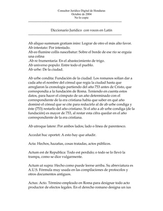 Consultor Juridico Digital de Honduras
                                    Octubre de 2004
                                       No lo copie
--------------------------------------------------------------------------------

                   Diccionario Jurídico con voces en Latín
--------------------------------------------------------------------------------

Ab aliquo summam gratiam inire: Lograr de otro el más alto favor.
Ab intestato: Por intestado.
Ab eo flumine collis nascebatur: Sobre el borde de ese río se erguía
una colina
.Ab re frumentaria: En el abastecimiento de trigo.
Ab universo populo: Entre todo el pueblo.
Ab urbe: De la ciudad.

Ab urbe condita: Fundación de la ciudad. Los romanos solían dar a
cada año el nombre del cónsul que regía la ciudad hasta que
arreglaron la cronología partiendo del año 753 antes de Cristo, que
correspondía a la fundación de Roma. Teniendo en cuenta estos
datos, para hacer el cómputo de un año determinado con el
correspondiente de la era cristiana había que saber en qué año
dominó el cónsul que se cite para reducirlo al de ab urbe condiga y
éste (753) restarlo del año cristiano. Si el año a ab urbe condiga (de la
fundación) es mayor de 753, al restar esta cifra quedar en el año
correspondiente de la era cristiana.

Ab utroque latere: Por ambos lados; lado o línea de parentesco.

Accedat huc oportet: A esto hay que añadir.

Acta: Hechos, hazañas, cosas tratadas, actos públicos.

Actum est de Republica: Todo est perdido; o todo se lo llevó la
trampa, como se dice vulgarmente.

Actum ut supra: Hecho como puede leerse arriba. Su abreviatura es
A.U.S. Fórmula muy usada en las compilaciones de protocolos y
otros documentos antiguos.

Actus: Acto. Término empleado en Roma para designar todo acto
productor de efectos legales. En el derecho romano designa un ius
 