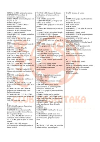 SEMPAI NI REI: saludo al ayudante.
SHIAI KUMITE: combate de
competición reglamentado.
SHIKO DACHI: posición del jinete con
los pies en 45º.
SHITEI: obligatorio.
SHITEI KATA, WAZA: kata o
técnicas obligatorias.
SHOMEN: cadera de frente.
SHOMEN NI REI: saludo al frente
SHOTEI: base de la palma
SHO SUKUI UKE: bloqueo parabólico
con la palma.
SHUTO UCHI MAWASHI: golpe
circular exterior con el canto de la
mano.
SHUTO UKE: bloqueo con el canto de
la mano
SHUTSUI: martillo del puño
SOKUTO: canto del pie
SOKUTO OSAE UKE: bloqueo
interceptando con el canto del pie
SOKUBO KAKE UKE: bloqueo en
garfio con la canilla.
SOKUMEN AWASE UKE: bloqueo
lateral con ambas manos.
SOKUTEI (TEISOKU) MAWASHI
UKE: bloqueo circular con la planta del
pie.
SOKUTEI (TEISOKU) OSAE UKE:
bloqueo interceptando con la planta del
pie.
SOKUTO: borde externo del pie.
SOTO: exterior
SOTO UKE: bloqueo del antebrazo en
zona media.
SOTO MAWASHI SHUTO UCHI:
golpe circular interior con el canto de la
mano.
SOTO MAWASHI HAITO UCHI:
golpe circular interior con el canto
interno de la mano.
SOTO MAWASHI TETTSUI UCHI:
golpe exterior y circular con la base del
puño.
SUKITE: puño que avanza.
T
TAI SABAKI: esquivar el cuerpo en
diferentes direcciones.
TAIKIOKU: formas fundamentales
para perfeccionar las técnicas básicas.
TATE: ponerse de pie.
TATE SHUTO UKE: bloqueo con el
canto de la mano en forma vertical.
TATE ZUKI: golpe de puño en forma
vertical.
TE NAGASHI UKE: bloqueo
deslizante con la palma de la mano, en
forma vertical.
TE OSAE UKE: bloqueo deslizante
con la palma de la mano en forma
horizontal.
TEIJI DACHI: pies en “T”.
TEISHO AWASE UKE: bloqueo con
la base de las palmas.
TEISHO UCHI: golpe con la base de la
palma.
TEISHO UKE: bloqueo con la base de
la palma.
TEISOKU (SOKUTEI): planta del pie.
TEKUBI KAKE UKE: bloqueo
envolvente con el dorso de la mano.
TETSUI: golpe de martillo
TEISHO ZUKI: golpe con la base de la
palma.
TOBI GERI: patada en salto.
TOHO: golpe con la mano en forma de
U.
TOKUI: preferido.
TOKUI KATA: kata preferido.
TOKUI WAZA: técnica preferida.
TSUGI ASHI: deslizando un pie, junta
para avanzar el otro.
TSURU ASHI DACHI: posición de la
grulla.
TZUMASAKI: dedos del pie.
TZUMASAKI GERI: golpe con punta
de los dedos con trayectoria
semicircular
U
UBAGI: chaqueta de entrenamiento.
UCHI HACHIJI DACHI: pies
remetidos.
UCHI UKE: bloqueo medio exterior.
UKE: bloqueo.
URA MAWASHI GERI: patada
circular inversa, en forma de gancho
dado con la planta del pie.
URA ZUKI: golpe de puño ascendente
en gancho.
URAKEN: golpe con los nudillos.
URAKEN UCHI TATE MAWASHI:
golpe vertical circular con el dorso del
puño (nudillos).
URAKEN UCHI YOKO MAWASHI:
golpe lateral con el dorso del puño
(nudillos)
USHIRO: atrás.
USHIRO EMPI UCHI: golpe de codo
hacia atrás.
USHIRO GERI: patada hacia atrás.
USHIRO TOBI GERI: patada en salto
de media vuelta, golpeando con el
talón.
W
WASHIDE UCHI: golpe con los dedos
unidos llamado “pico de águila”.
WAZA: técnicas de karate.
Y
YAMA ZUKI: golpe de puño en forma
de U vertical.
YASUME: descanso.
YOI: atentos, listos.
YOKO: lateral.
YOKO EMPI UCHI: golpe de codo en
forma lateral.
YOKO GERI: patada lateral.
YOKO GERI KEAGE: golpe de pierna
lateral ascendente
YOKO GERI KEKOME: golpe de
pierna lateral penetrante.
YOKO TETTSUI UCHI: golpe lateral
con la base del puño.
YOKO TOBI GERI: patada en salto
golpeando en forma lateral.
YOKO SACHI ASHI: dsplazamiento
lateral.
YORI ASHI: deslizando
simultáneamente ambos pies.
Z
ZA REI: saludo entre ambos,
arrodillados.
ZANCHIN: terminación correcta mente
cuerpo de una técnica determinada.
ZENKUTSU DACHI: posición
adelantada.
ZUBON: pantalón
 