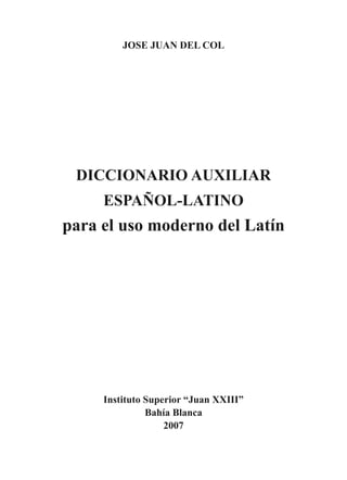 JOSE JUAN DEL COL
Instituto Superior “Juan XXIII”
Bahía Blanca
2007
DICCIONARIO AUXILIAR
ESPAÑOL-LATINO
para el uso moderno del Latín
 