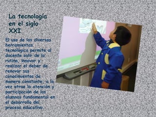 La tecnología
en el siglo
XXI
El uso de las diversas
herramientas
tecnológica permite al
docente salir de la
rutina, innovar y
realizar el deber de
renovar sus
conocimientos de
manera constante; a la
vez atrae la atención y
participación de los
alumnos fundamental en
el desarrollo del
proceso educativo.
 