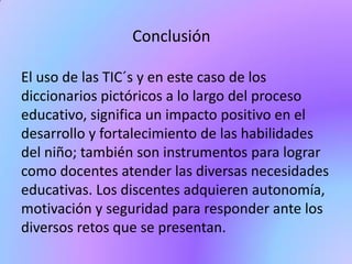 Conclusión
El uso de las TIC´s y en este caso de los
diccionarios pictóricos a lo largo del proceso
educativo, significa un impacto positivo en el
desarrollo y fortalecimiento de las habilidades
del niño; también son instrumentos para lograr
como docentes atender las diversas necesidades
educativas. Los discentes adquieren autonomía,
motivación y seguridad para responder ante los
diversos retos que se presentan.
 