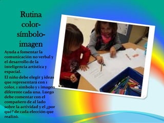 Rutina
color-
símbolo-
imagen
Ayuda a fomentar la
comunicación no verbal y
el desarrollo de la
inteligencia artística y
espacial.
El niño debe elegir 3 ideas
que representará con 1
color, 1 símbolo y 1 imagen
diferente cada una. Luego
debe comentar con el
compañero de al lado
sobre la actividad y el ¿por
qué? de cada elección que
realizó.
 