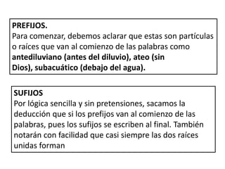 PREFIJOS. Para comenzar, debemos aclarar que estas son partículas o raíces que van al comienzo de las palabras como antediluviano (antes del diluvio), ateo (sin Dios), subacuático (debajo del agua). SUFIJOS Por lógica sencilla y sin pretensiones, sacamos la deducción que si los prefijos van al comienzo de las palabras, pues los sufijos se escriben al final. También notarán con facilidad que casi siempre las dos raíces unidas forman 